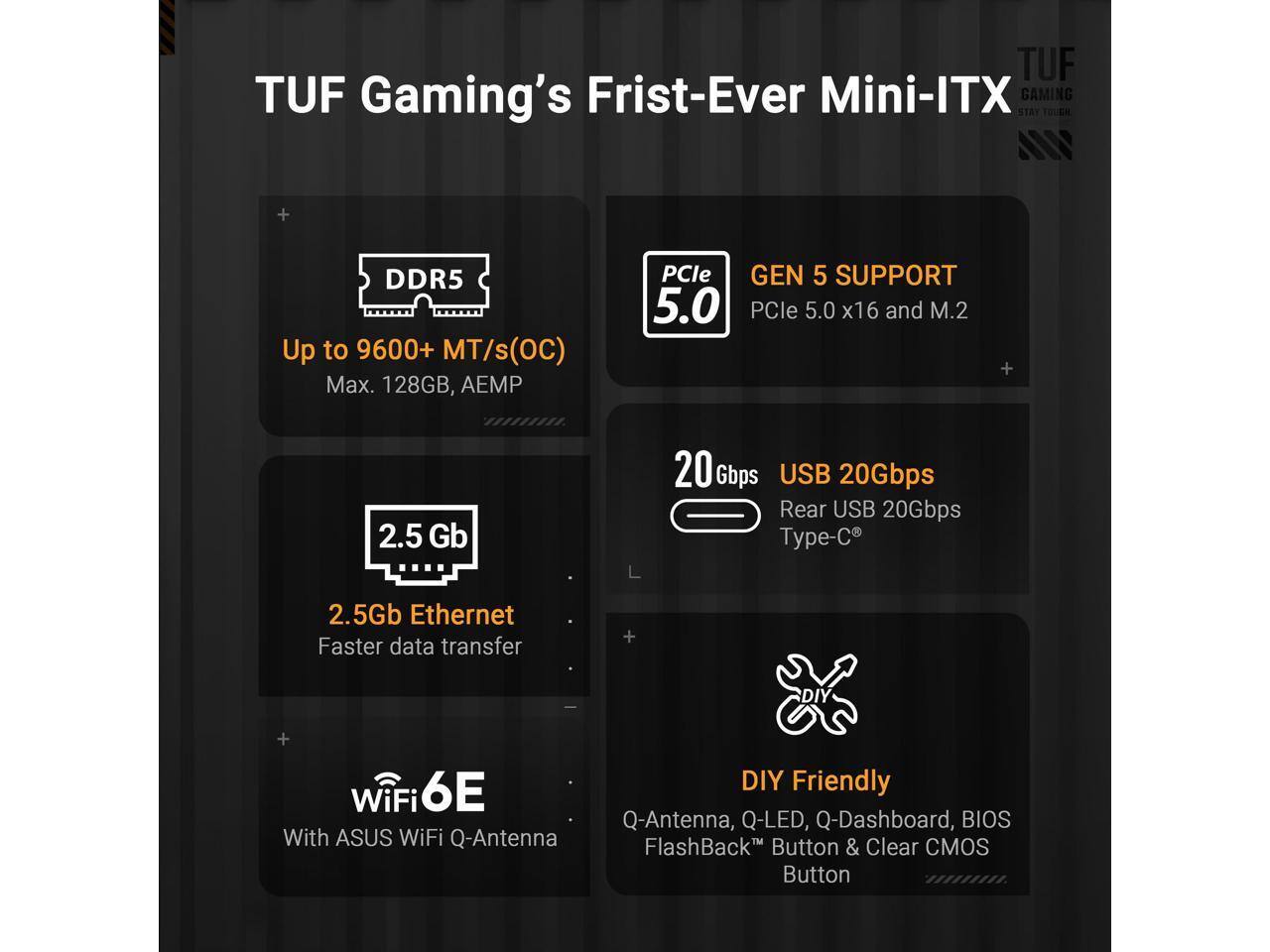 TUF Gaming's First-Ever Mini-ITX

- DDR5 Up to 9600+ MT/s (OC) Max. 128GB, AEMP
- PCIe GEN 5 SUPPORT 5.0 PCIe 5.0 x16 and M.2
- 2.5 Gb Ethernet Faster data transfer
- 20 Gbps USB 20Gbps Rear USB 20Gbps Type-C
- WiFi 6E With ASUS WiFi Q-Antenna
- DIY Friendly Q-Antenna, Q-LED, Q-Dashboard, BIOS With ASUS WiFi Q-Antenna FlashBack Button & Clear CMOS Button