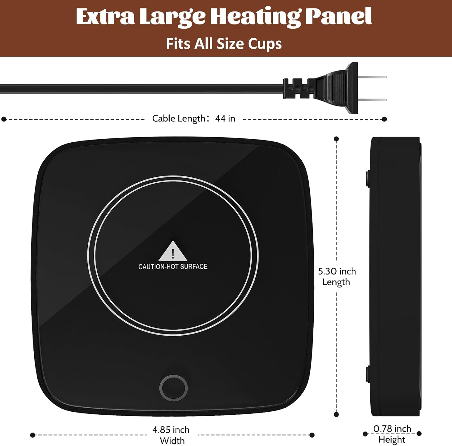 Extra Large Heating Panel  
Fits All Size Cups  

Cable Length: 44 in  

CAUTION-HOT SURFACE  

5.30 inch Length  
4.85 inch Width  
0.78 inch Height