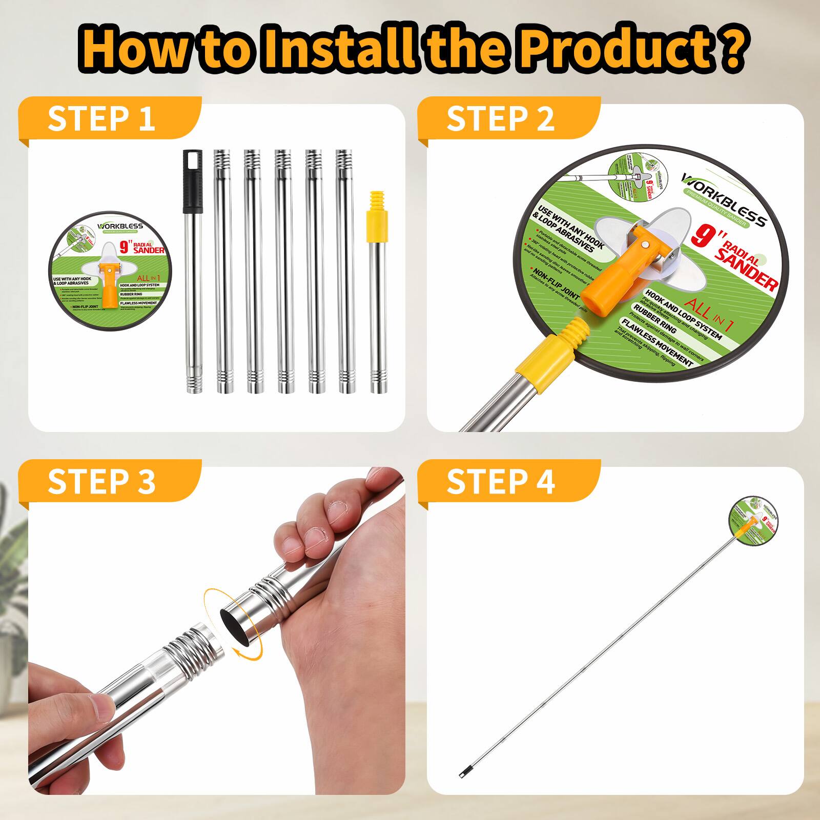 How to Install the Product?

STEP 1
WORKBLESS ES5 OE 9 Sander

STEP 2
WORKBLESS 9" Sander
ALL-IN-1
USE WITH ANY TOOLS & ACCESSORIES
HOOK AND LOOP SYSTEM
FLAT RING
FLAT LESS MOVEMENT

STEP 3
[Image of a hand attaching a part]

STEP 4
[Image of the assembled sander]