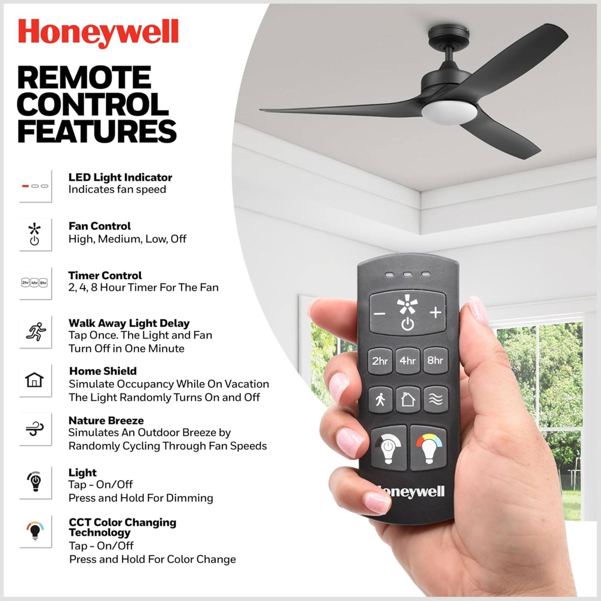 Honeywell Remote Control Features

- LED Light Indicator: Indicates fan speed
- Fan Control: High, Medium, Low, Off
- Timer Control: 2, 4, 8 Hour Timer For The Fan
- Walk Away Light Delay: Tap Once. The Light and Fan Turn Off in One Minute
- Home Shield: Simulate Occupancy While On Vacation. The Light Randomly Turns On and Off
- Nature Breeze: Simulates An Outdoor Breeze by Randomly Cycling Through Fan Speeds
- Light: Tap - On/Off. Press and Hold For Dimming
- CCT Color Changing Technology: Tap - On/Off. Press and Hold For Color Change