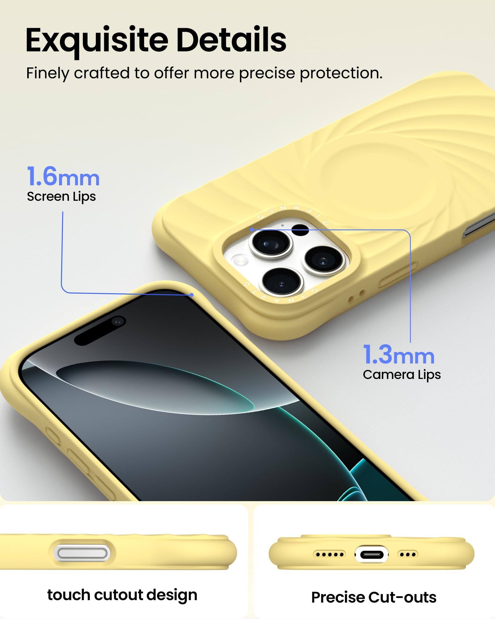 Exquisite Details Finely crafted to offer more precise protection. 1.6mm Screen Lips 1.3mm Camera Lips touch cutout design Precise Cut-outs