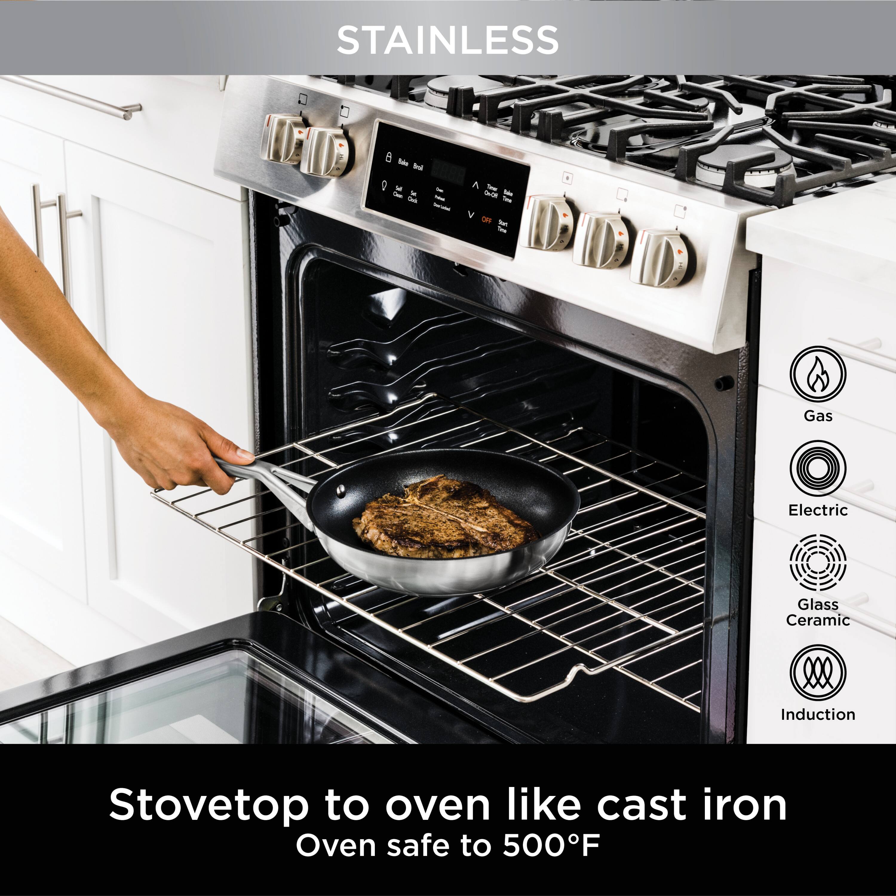 STAINLESS  
Stovetop to oven like cast iron  
Oven safe to 500°F  

Gas  
Electric  
Glass Ceramic  
Induction