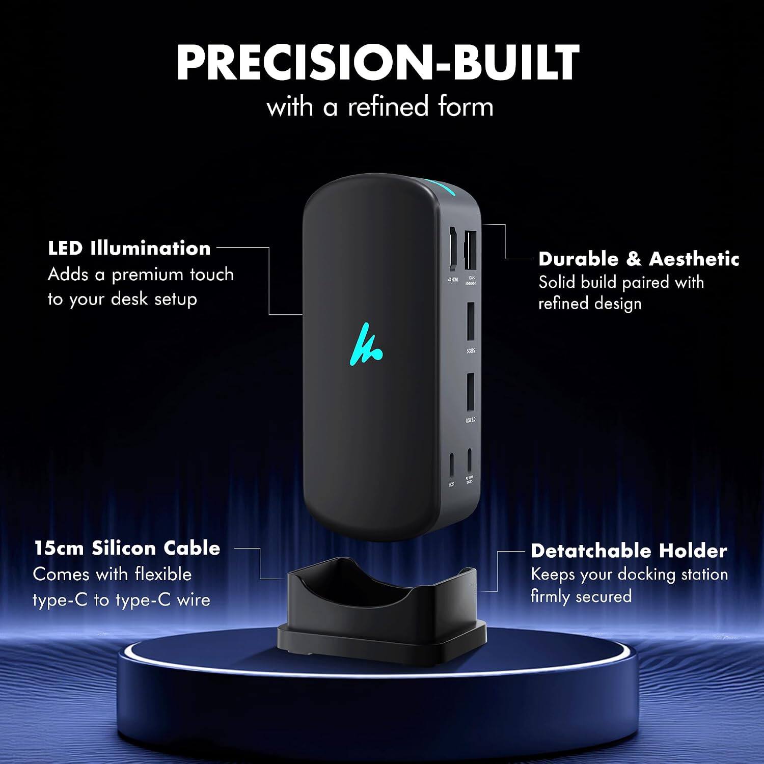 PRECISION-BUILT with a refined form

LED Illumination Adds a premium touch to your desk setup

4

12. xx

Durable & Aesthetic Solid build paired with refined design

15cm Silicon Cable Comes with flexible type-C to type-C wire

Detachable Holder Keeps your docking station firmly secured
