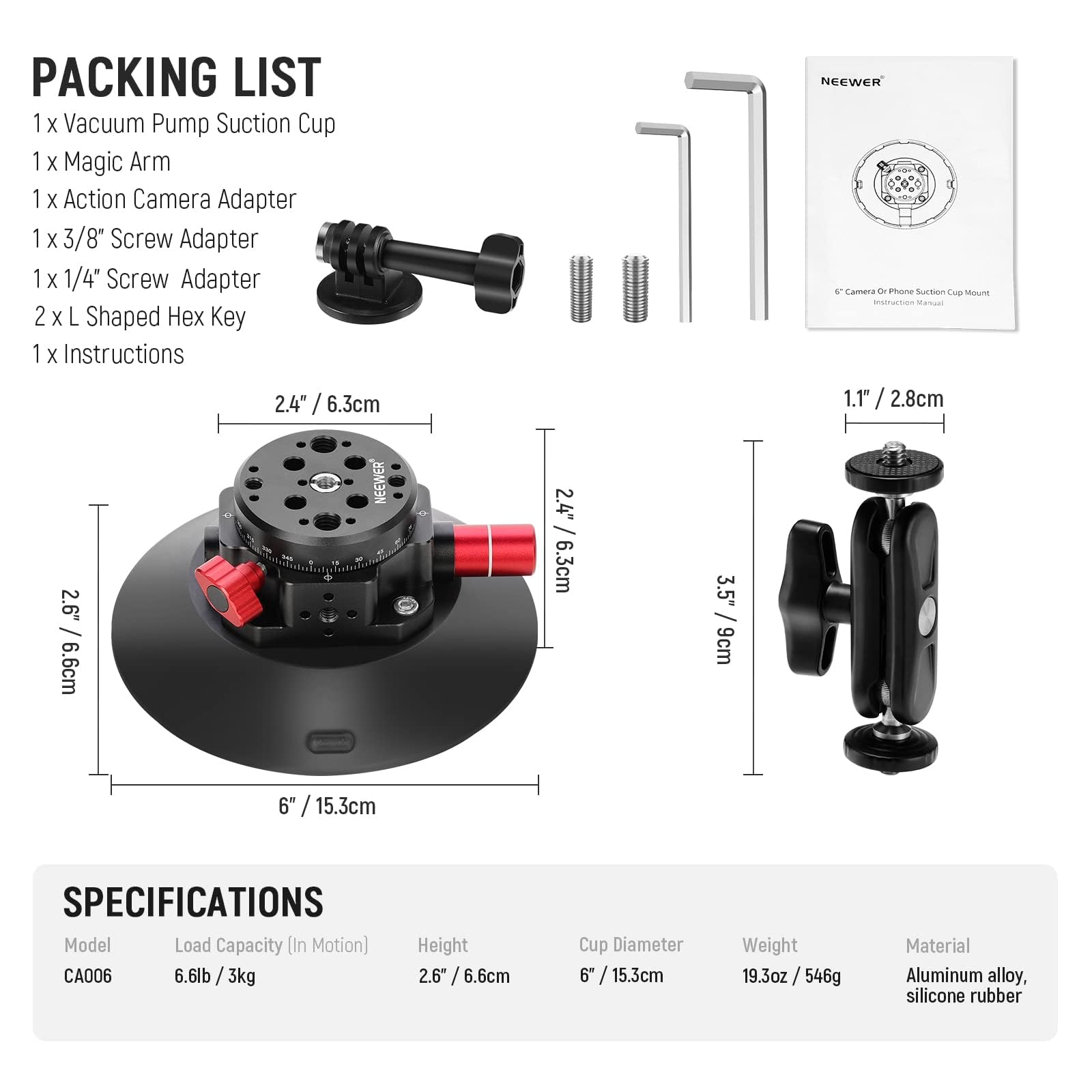 **Packing List**

- 1 x Vacuum Pump Suction Cup
- 1 x Magic Arm
- 1 x Action Camera Adapter
- 1 x 3/8" Screw Adapter
- 1 x 1/4" Screw Adapter
- 2 x L Shaped Hex Key
- 1 x Instructions

**Specifications**

- Model: CA006
- Load Capacity (In Motion): 6.6lb / 3kg
- Height: 2.6" / 6.6cm
- Cup Diameter: 6" / 15.3cm
- Weight: 19.3oz / 546g
- Material: Aluminum alloy, silicone rubber

**Dimensions**

- 2.4" / 6.3cm
- 1.1" / 2.8cm
- 2.6" / 6.6cm
- 3.5" / 8.9cm
- 6" / 15.3cm