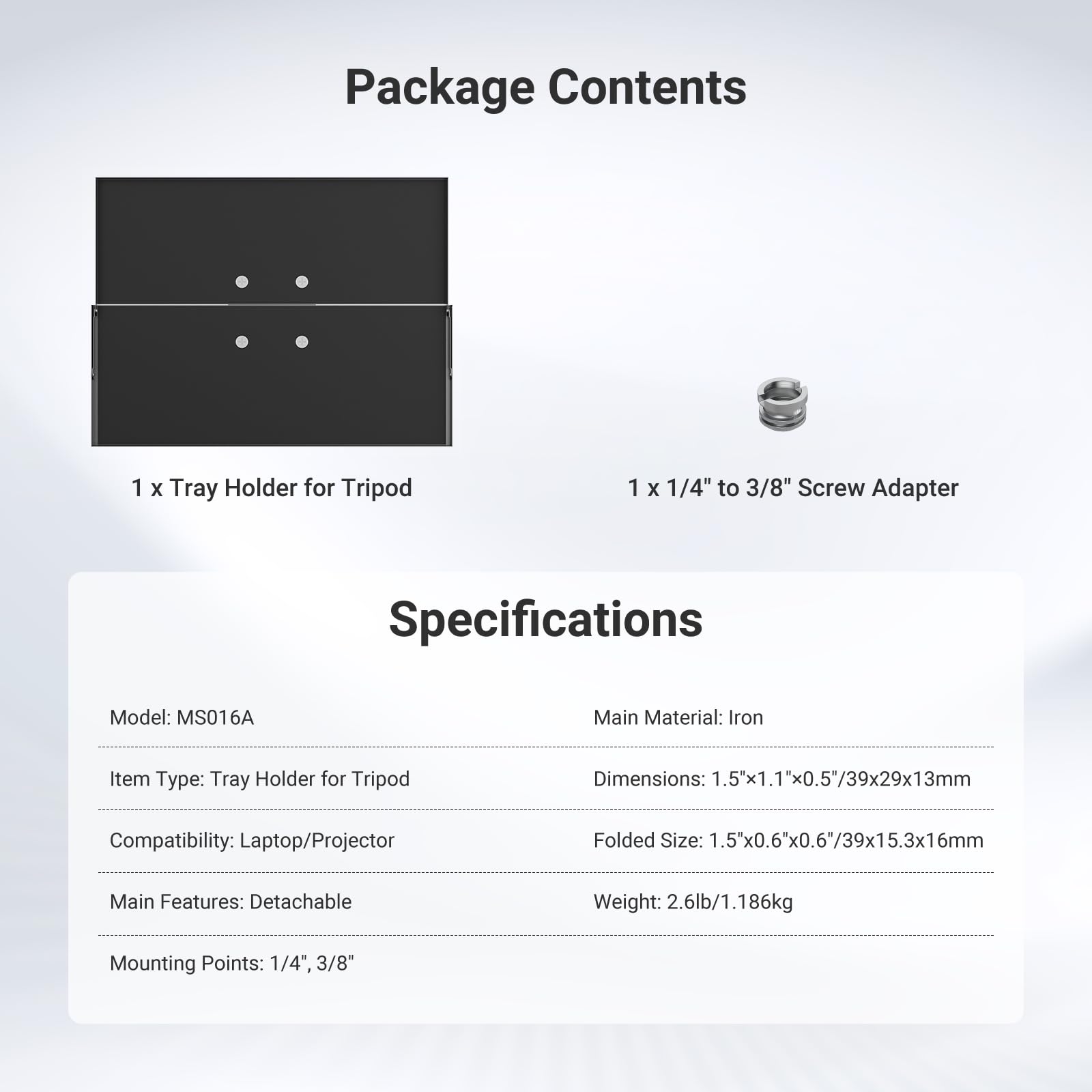 Package Contents  
1 x Tray Holder for Tripod  
1 x 1/4" to 3/8" Screw Adapter  

Specifications  
Model: MS016A  
Main Material: Iron  
Item Type: Tray Holder for Tripod  
Dimensions: 1.5"x1.1"x0.5"/39x29x13mm  
Folded Size: 1.5"x0.6"x0.6"/39x15.3x16mm  
Compatibility: Laptop/Projector  
Main Features: Detachable  
Mounting Points: 1/4", 3/8"  
Weight: 2.6lb/1.186kg