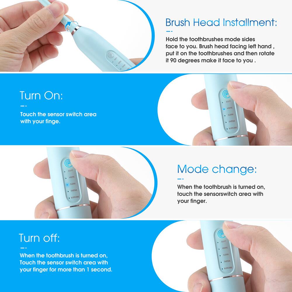 Brush Head Installation:
- Hold the toothbrushes mode sides face to you. Brush head facing left hand, put it on the toothbrushes and then rotate it 90 degrees make it face to you.

Turn On:
- Touch the sensor switch area with your finger.

Mode change:
- When the toothbrush is turned on, touch the sensor switch area with your finger.

Turn off:
- When the toothbrush is turned on, touch the sensor switch area with your finger for more than 1 second.