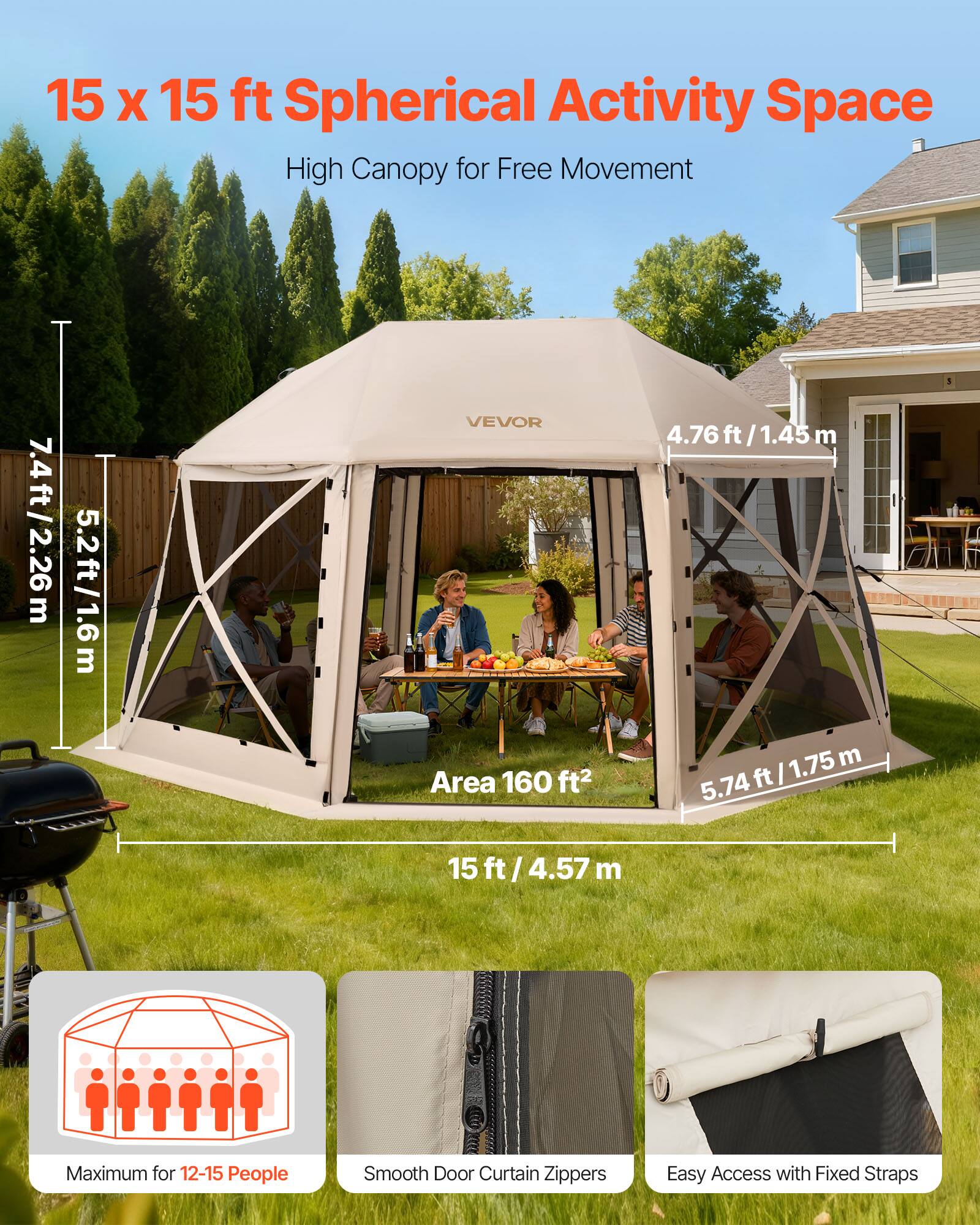 15 x 15 ft Spherical Activity Space  
High Canopy for Free Movement  

7.4 ft / 2.26 m  
5.2 ft / 1.6 m  
4.76 ft / 1.45 m  
5.74 ft / 1.75 m  
15 ft / 4.57 m  

Area 160 ft²  

Maximum for 12-15 People  
Smooth Door Curtain Zippers  
Easy Access with Fixed Straps