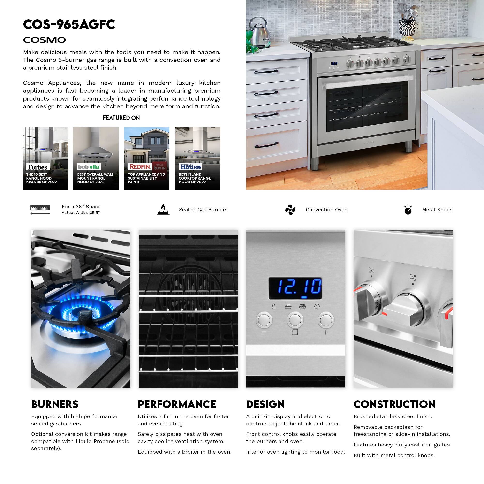 COS-965AGFC  
COSMO  

Make delicious meals with the tools you need to make it happen. The Cosmo 5-burner gas range is built with a convection oven and a premium stainless steel finish.  

Cosmo Appliances, the new name in modern luxury kitchen appliances is fast becoming a leader in manufacturing premium products known for seamlessly integrating performance technology and design to advance the kitchen beyond mere form and function.  

FEATURED ON  
Forbes THE BEST BRANDS OF 2022  
bob vila BEST OVERALL WALL MOUNT RANGE HOOD OF 2022  
REDFIN TOP APPLIANCE AND SUSTAINABILITY EXPERT  
House ISLAND COOKTOP RANGE HOOD OF 2022  

For a 36" Space  
Actual Width: 35.5"  

Sealed Gas Burners  
Convection Oven  
Metal Knobs  

BURNERS  
Equipped with high performance sealed gas burners.  
Optional conversion kit makes range compatible with Liquid Propane (sold separately).  

PERFORMANCE  
Utilizes a fan in the oven for faster and even heating.  
Safety dissipates heat with oven cavity cooling ventilation system.  
Equipped with a broiler