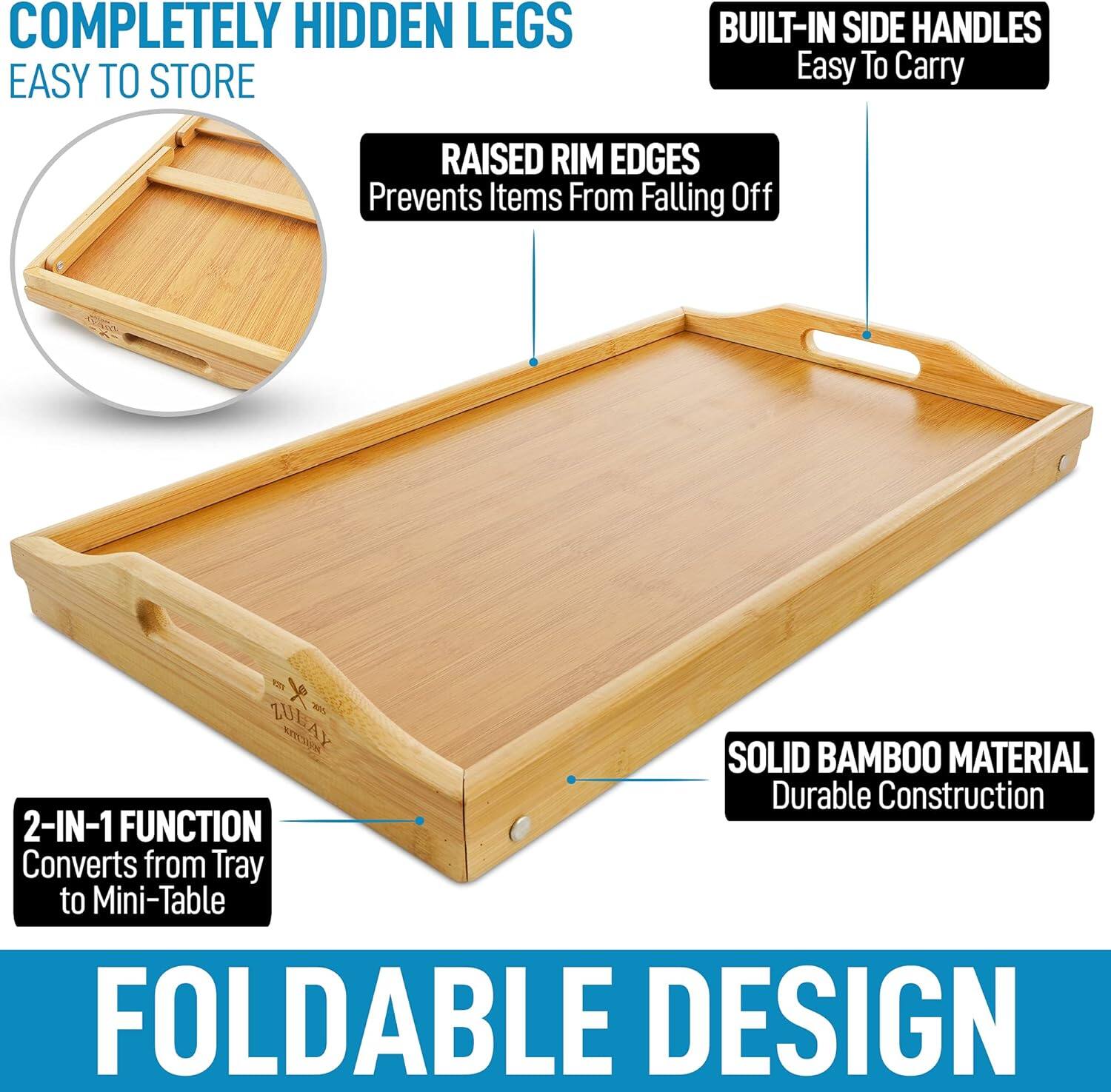 - COMPLETELY HIDDEN LEGS
- EASY TO STORE
- RAISED RIM EDGES
  - Prevents Items From Falling Off
- BUILT-IN SIDE HANDLES
  - Easy To Carry
- 2-IN-1 FUNCTION
  - Converts from Tray to Mini-Table
- SOLID BAMBOO MATERIAL
  - Durable Construction
- FOLDABLE DESIGN