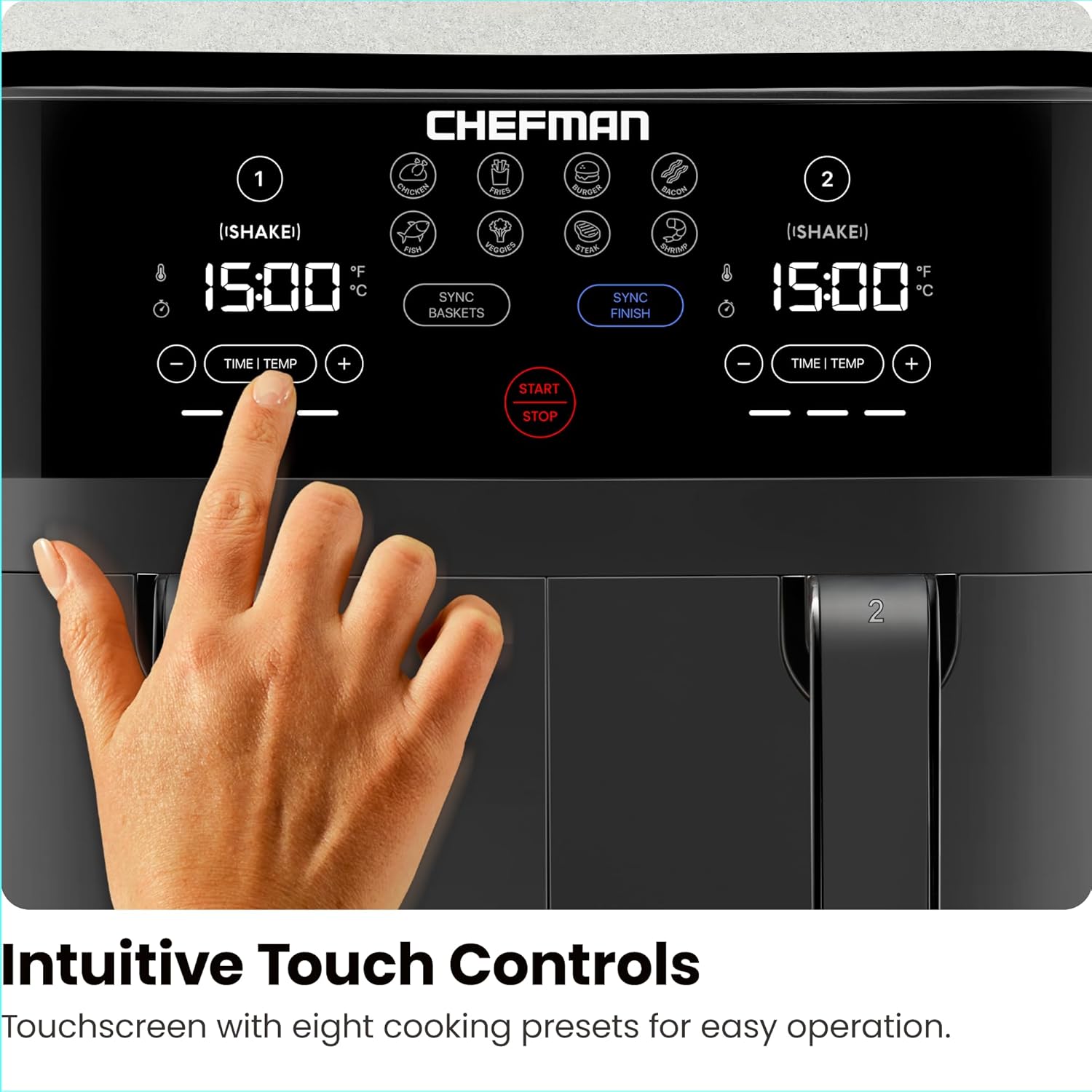 CHEFMAN

1 (ISHAKEI) 15:00 F° C° SYNC BASKETS START STOP

2 (ISHAKEI) 15:00 F° C° SYNC FINISH

Intuitive Touch Controls
Touchscreen with eight cooking presets for easy operation.
