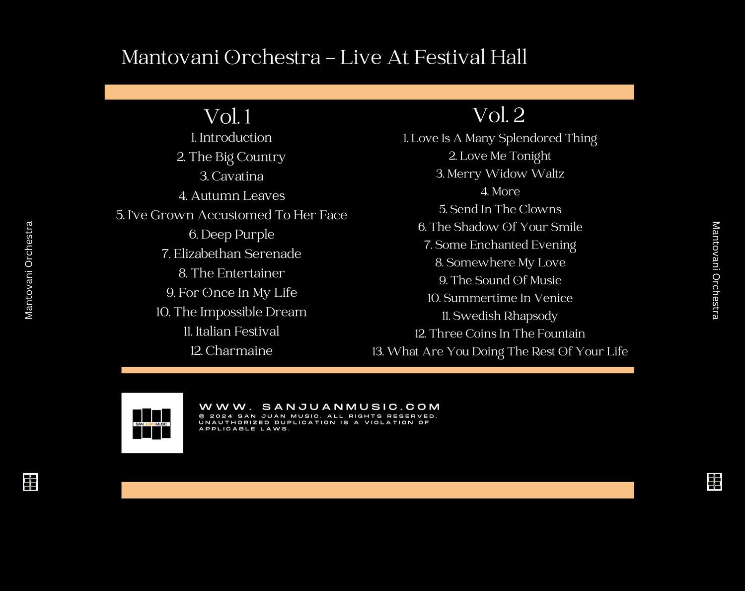 Mantovani Orchestra - Live At Festival Hall

**Vol. 1**
1. Introduction
2. The Big Country
3. Cavatina
4. Autumn Leaves
5. I've Grown Accustomed To Her Face
6. Deep Purple
7. Elizabethan Serenade
8. The Entertainer
9. For Once In My Life
10. The Impossible Dream
11. Italian Festival
12. Charmaine

**Vol. 2**
1. Love Is A Many Splendored Thing
2. Love Me Tonight
3. Merry Widow Waltz
4. More
5. Send In The Clowns
6. The Shadow Of Your Smile
7. Some Enchanted Evening
8. Somewhere My Love
9. The Sound Of Music
10. Summertime In Venice
11. Swedish Rhapsody
12. Three Coins In The Fountain
13. What Are You Doing The Rest Of Your Life

Mantovani Orchestra  
ARCO  
www.SANJUANMUSIC.COM  
2024 SAN JUAN MUSIC ALL RIGHTS RESERVED.  
UNAUTHORIZED DUPLICATION IS A VIOLATION OF APPLICABLE LAWS.