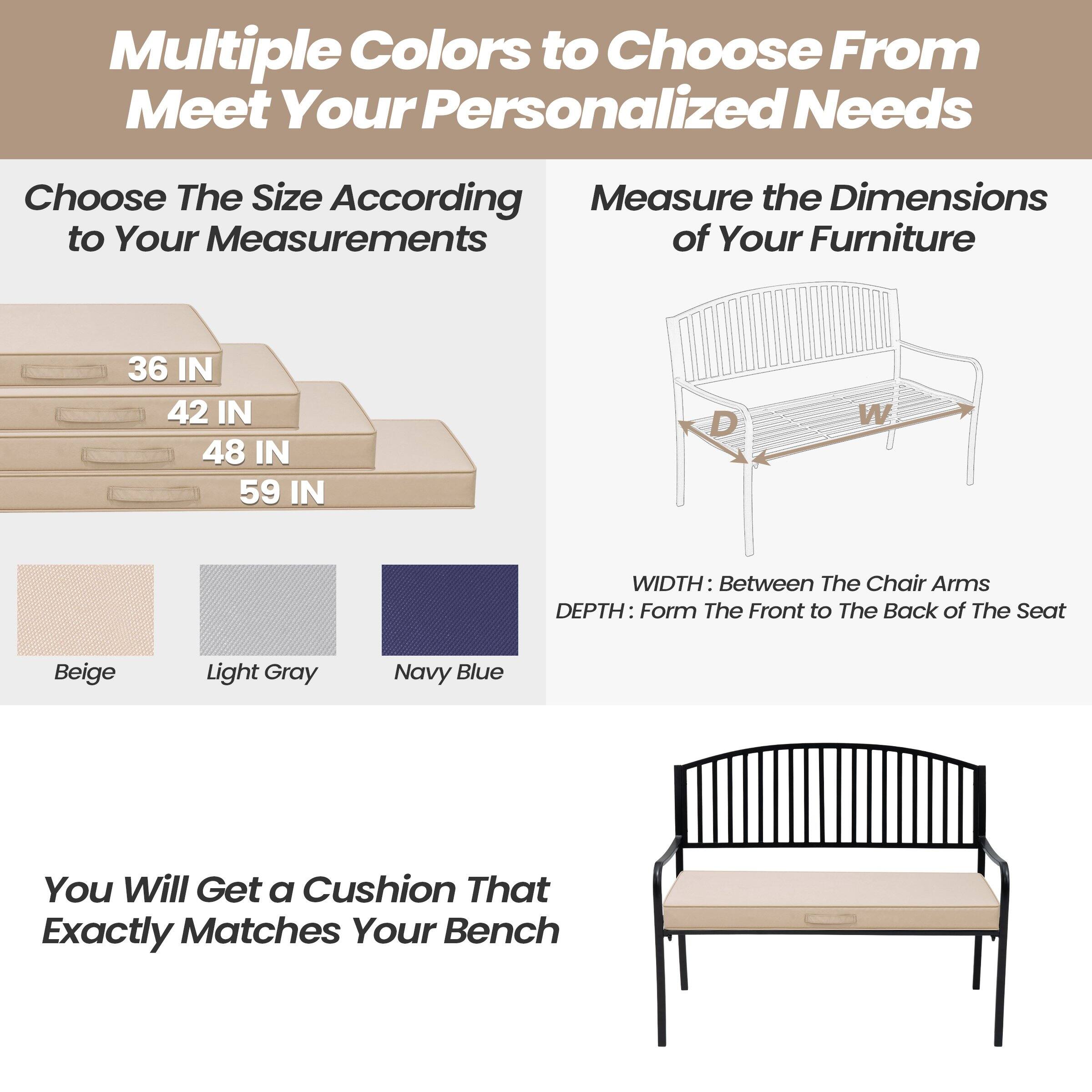 Multiple Colors to Choose From to Meet Your Personalized Needs

Choose The Size According to Your Measurements
- 36 IN
- 42 IN
- 48 IN
- 59 IN

Measure the Dimensions of Your Furniture
- WIDTH: Between The Chair Arms
- DEPTH: From The Front to The Back of The Seat

Beige
Light Gray
Navy Blue

You Will Get a Cushion That Exactly Matches Your Bench