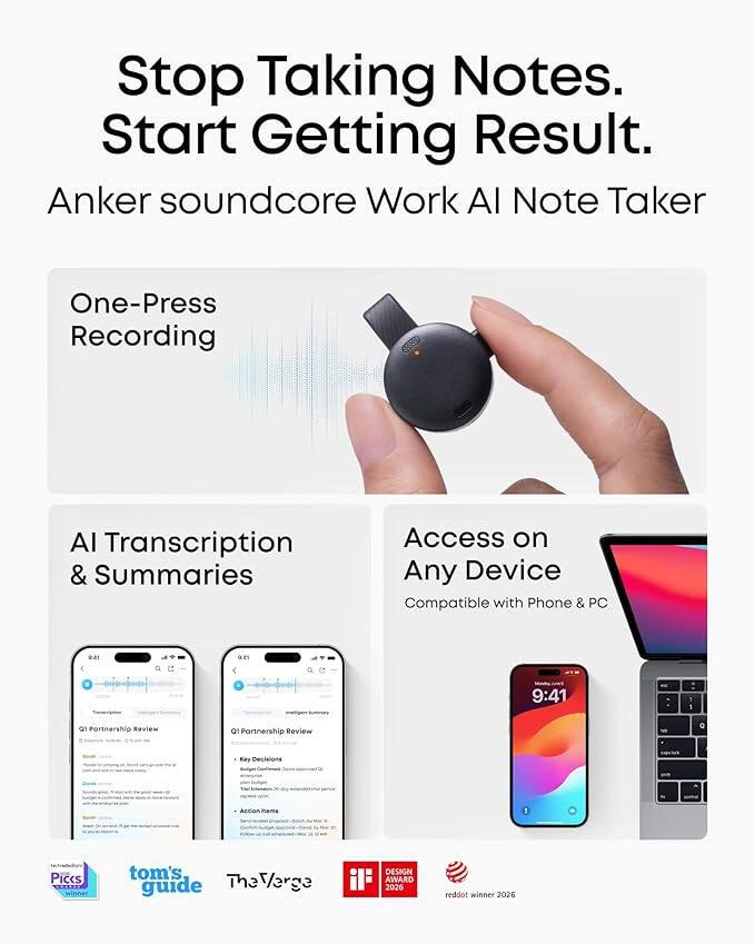 Stop Taking Notes. Start Getting Result.  
Anker soundcore Work AI Note Taker  
One-Press Recording  
AI Transcription & Summaries  
Access on Any Device  
Compatible with Phone & PC  

9:41  
Q1 Partnership Review  
Key Decisions  
Action Items  

tom's guide  
The Verge  
Pics  
iF DESIGN AWARD 2026  
reddot winner 2026