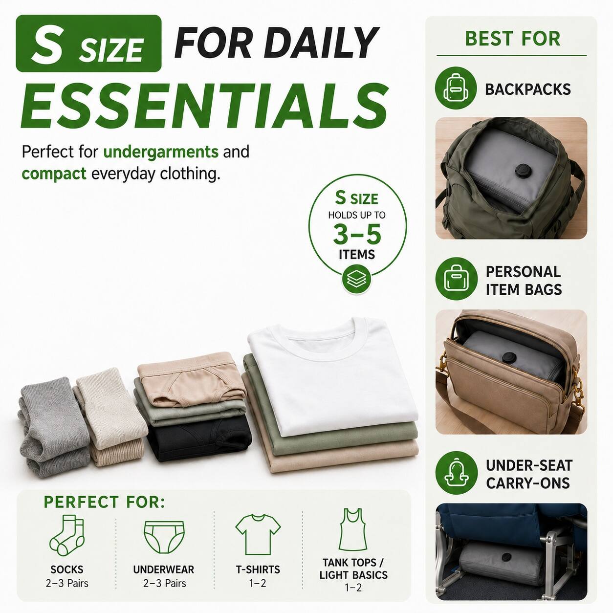 S SIZE FOR DAILY ESSENTIALS  
Perfect for undergarments and compact everyday clothing.  
S SIZE HOLDS UP TO 3-5 ITEMS  

BEST FOR:  
- BACKPACKS  
- PERSONAL ITEM BAGS  
- UNDER-SEAT CARRY-ONS  

PERFECT FOR:  
- SOCKS 2-3 Pairs  
- UNDERWEAR 2-3 Pairs  
- T-SHIRTS 1-2  
- TANK TOPS / LIGHT BASICS 1-2