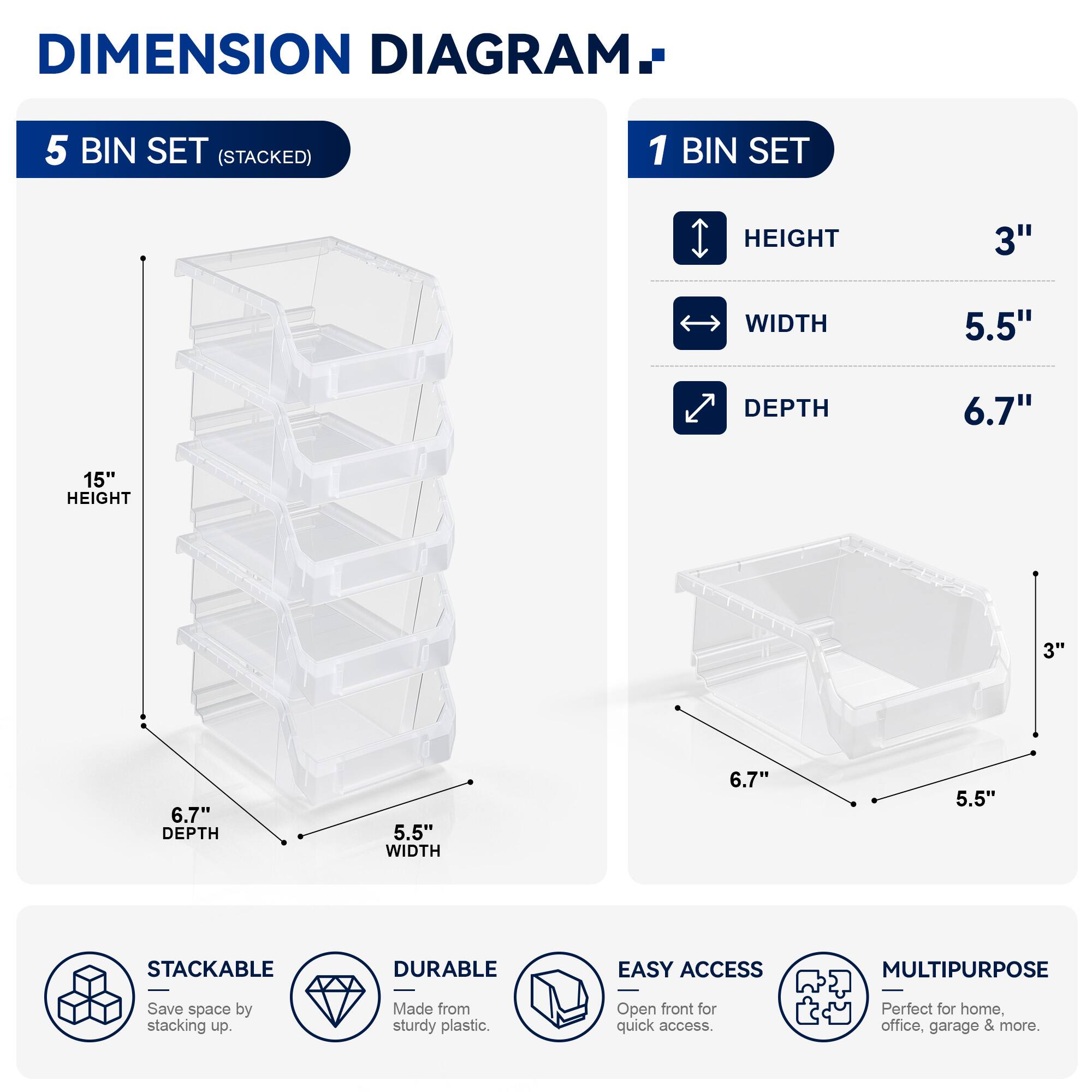 DIMENSION DIAGRAM

5 BIN SET (STACKED)

1 BIN SET
- HEIGHT: 3"
- WIDTH: 5.5"
- DEPTH: 6.7"

15" HEIGHT

STACKABLE
DURABLE
EASY ACCESS
MULTIPURPOSE

Save space by stacking up. Made from sturdy plastic. Open front for quick access. Perfect for home, office, garage & more.