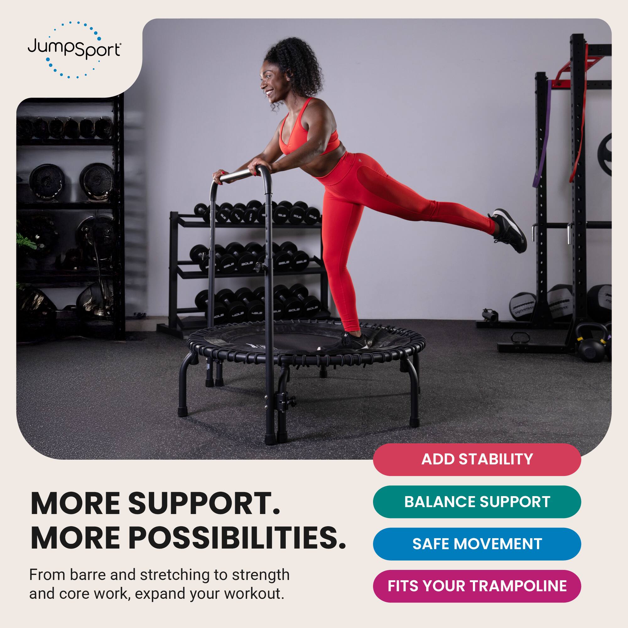 JumpSport

ADD STABILITY

MORE SUPPORT. MORE POSSIBILITIES. BALANCE SUPPORT SAFE MOVEMENT FITS YOUR TRAMPOLINE

From barre and stretching to strength and core work, expand your workout.