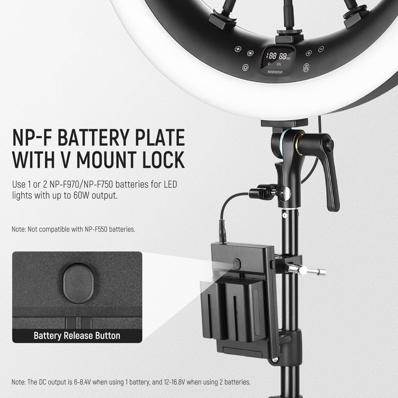 NP-F BATTERY PLATE WITH V MOUNT LOCK

Use 1 or 2 NP-F970/NP-F750 batteries for LED lights with up to 60W output.

Note: Not compatible with NP-F550 batteries.

Battery Release Button

Note: The DC output is 6-8.4V when using 1 battery, and 12-16.8V when using 2 batteries.