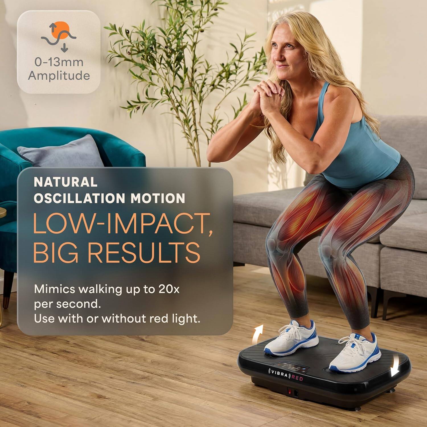 0-13mm Amplitude  
NATURAL OSCILLATION MOTION  
LOW-IMPACT, BIG RESULTS  
Mimics walking up to 20x per second.  
Use with or without red light.  
VIBRA RED