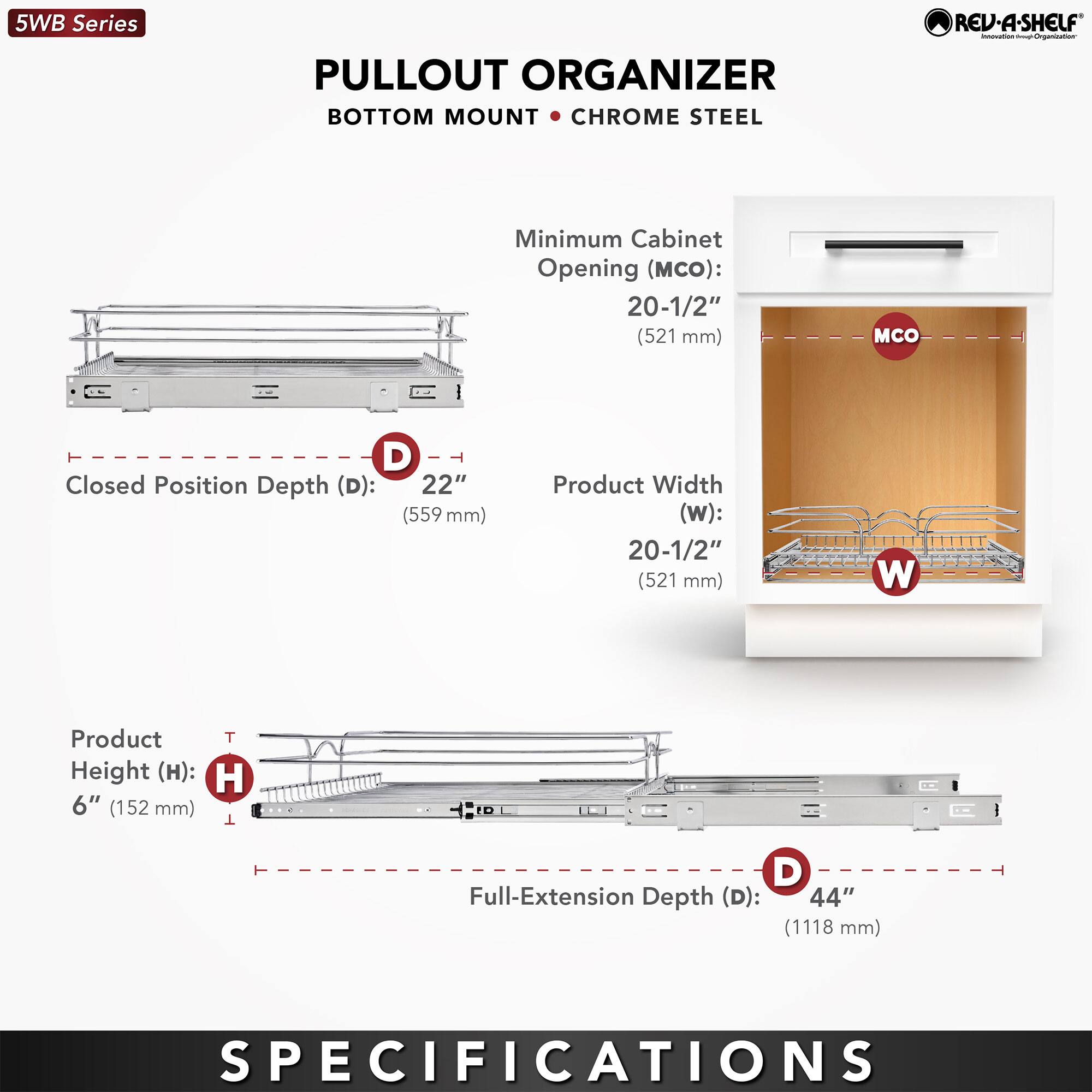 5WB Series  
PULLOUT ORGANIZER  
BOTTOM MOUNT • CHROME STEEL  

Minimum Cabinet Opening (MCO): 20-1/2" (521 mm)  
Closed Position Depth (D): 22" (559 mm)  
Product Width (W): 20-1/2" (521 mm)  
Product Height (H): 6" (152 mm)  
Full-Extension Depth (D): 44" (1118 mm)  

SPECIFICATIONS