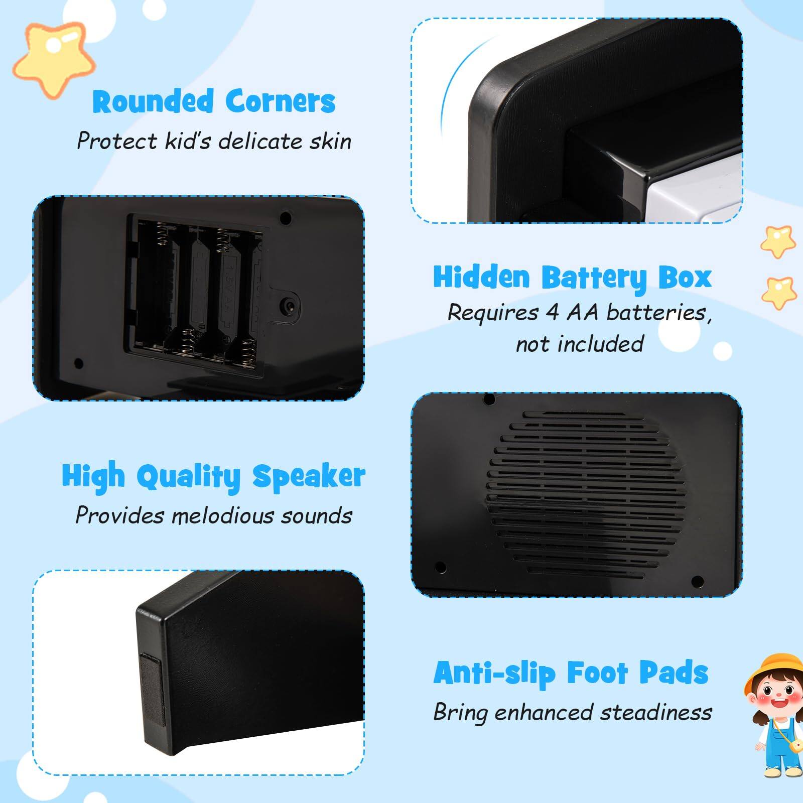 - Rounded Corners
  - Protect kid's delicate skin

- Hidden Battery Box
  - Requires 4 AA batteries, not included

- High Quality Speaker
  - Provides melodious sounds

- Anti-slip Foot Pads
  - Bring enhanced steadiness