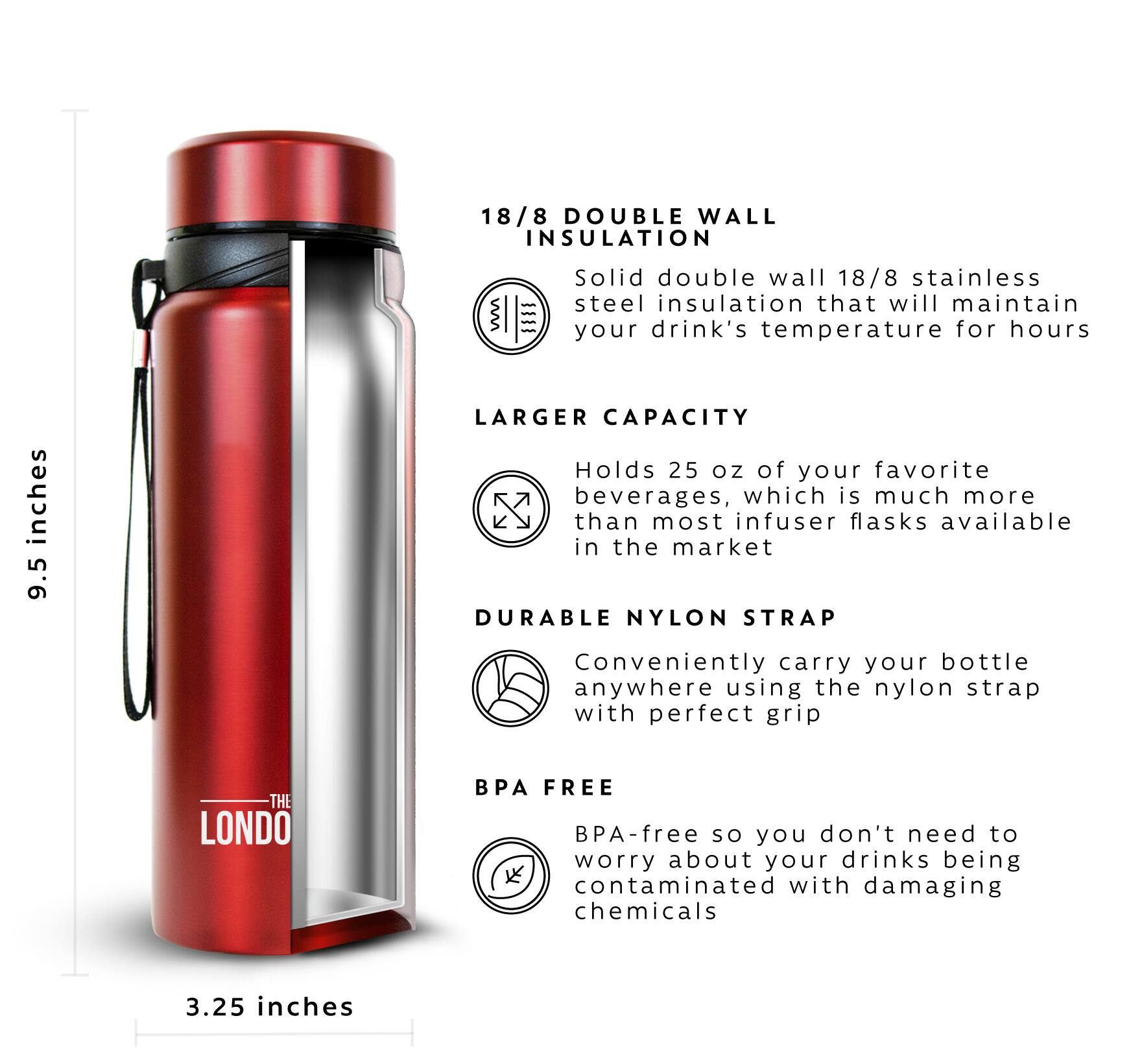 18/8 DOUBLE WALL INSULATION   Solid double wall 18/8 stainless steel insulation that will maintain your drink's temperature for hours

LARGER CAPACITY Holds 25 oz of your favorite beverages, which is much more than most infuser flasks available in the market

DURABLE NYLON STRAP Conveniently carry your bottle anywhere using the nylon strap with perfect grip

BPA FREE BPA-free so you don't need to worry about your drinks being contaminated with damaging chemicals

3.25 inches