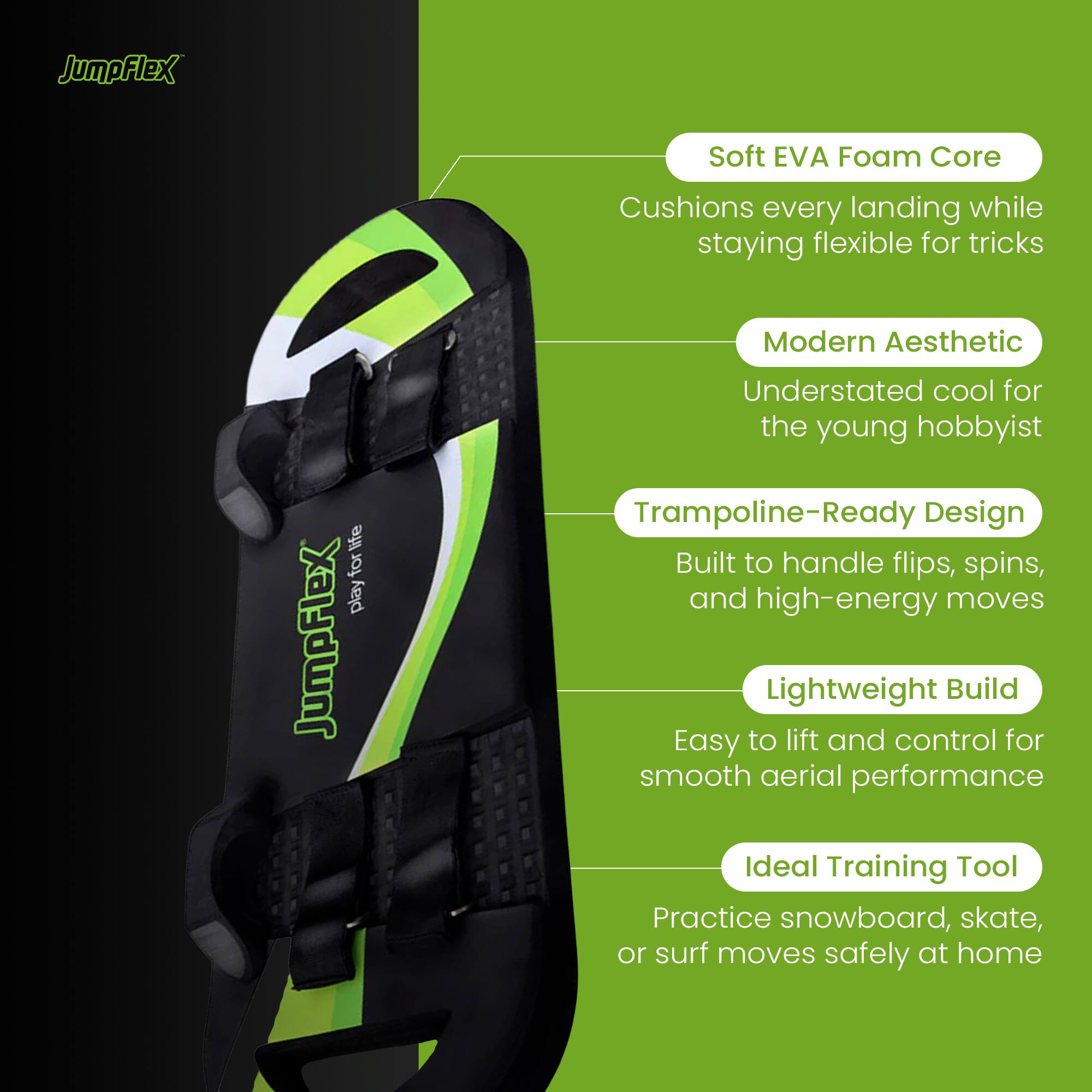JumpFlex Soft EVA Foam Core Cushions every landing while staying flexible for tricks. Modern Aesthetic: Understated cool for the young hobbyist. Trampoline-Ready Design: Built to handle flips, spins, and high-energy moves. Lightweight Build: Easy to lift and control for smooth aerial performance. Ideal Training Tool: Practice snowboard, skate, or surf moves safely at home.
