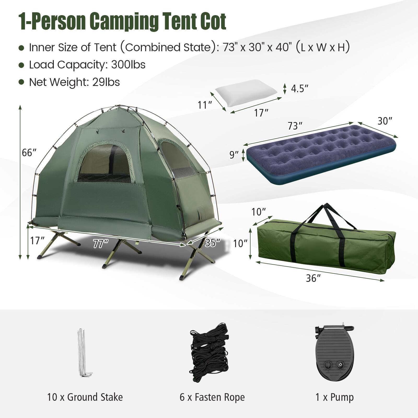 1-Person Camping Tent Cot

- Inner Size of Tent (Combined State): 73" x 30" x 40" (L x W x H)
- Load Capacity: 300lbs
- Net Weight: 29lbs

- 10 x Ground Stake
- 6 x Fasten Rope
- 1 x Pump