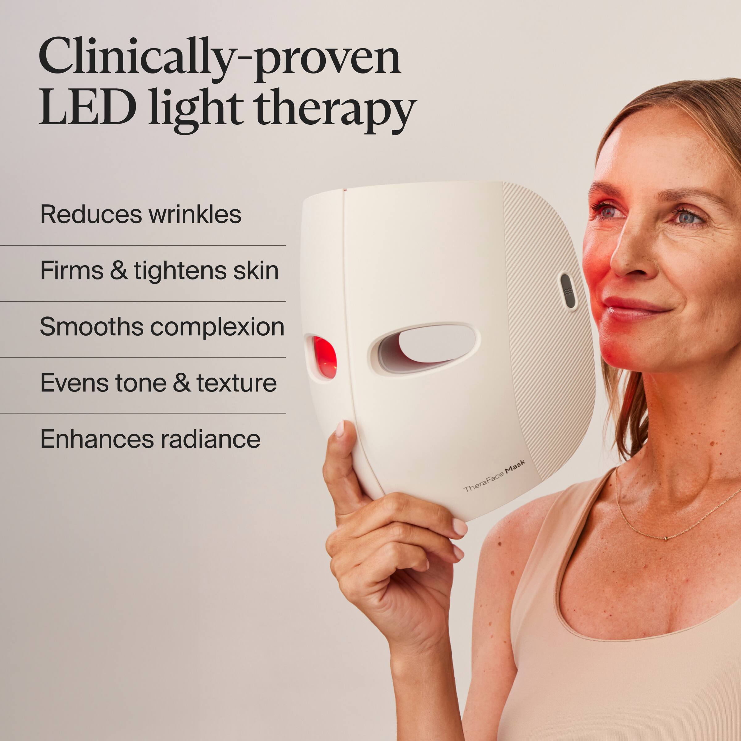 Clinically-proven LED light therapy

Reduces wrinkles  
Firms & tightens skin  
Smooths complexion  
Evens tone & texture  
Enhances radiance  

TheraFace Mask