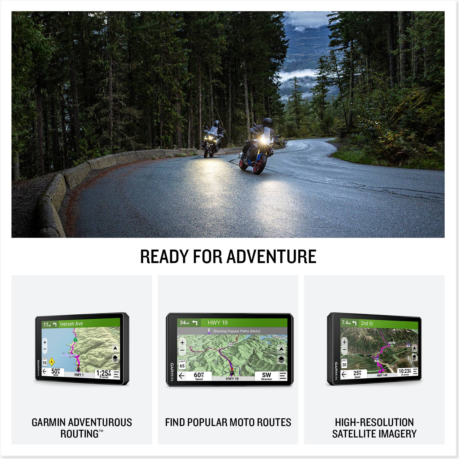 READY FOR ADVENTURE

11m 1 Iversen Ave
34ml HWY 19
1 Showing Popular Moto Routes 7.4m
1 2nd St

1:25 GARMIN
60 60 I O HWY19 sW - LAMMIN + DE
25 -T 10:23: - GARMIN

ADVENTUROUS ROUTING
FIND POPULAR MOTO ROUTES
HIGH-RESOLUTION SATELLITE IMAGERY