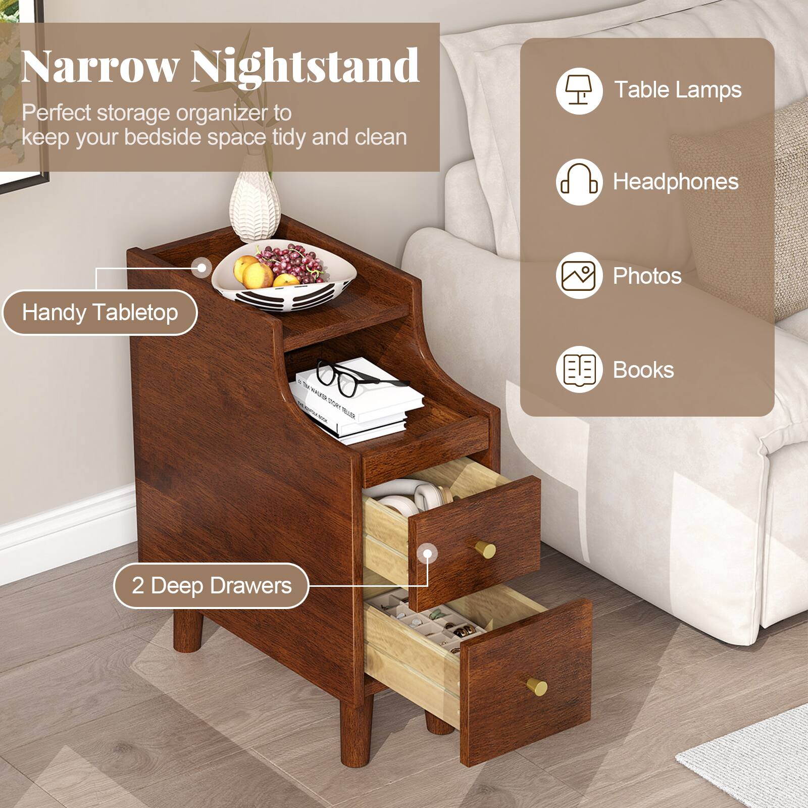 Narrow Nightstand  
Perfect storage organizer to keep your bedside space tidy and clean  

Handy Tabletop  
Table Lamps  
Headphones  
Photos  
Books  
2 Deep Drawers
