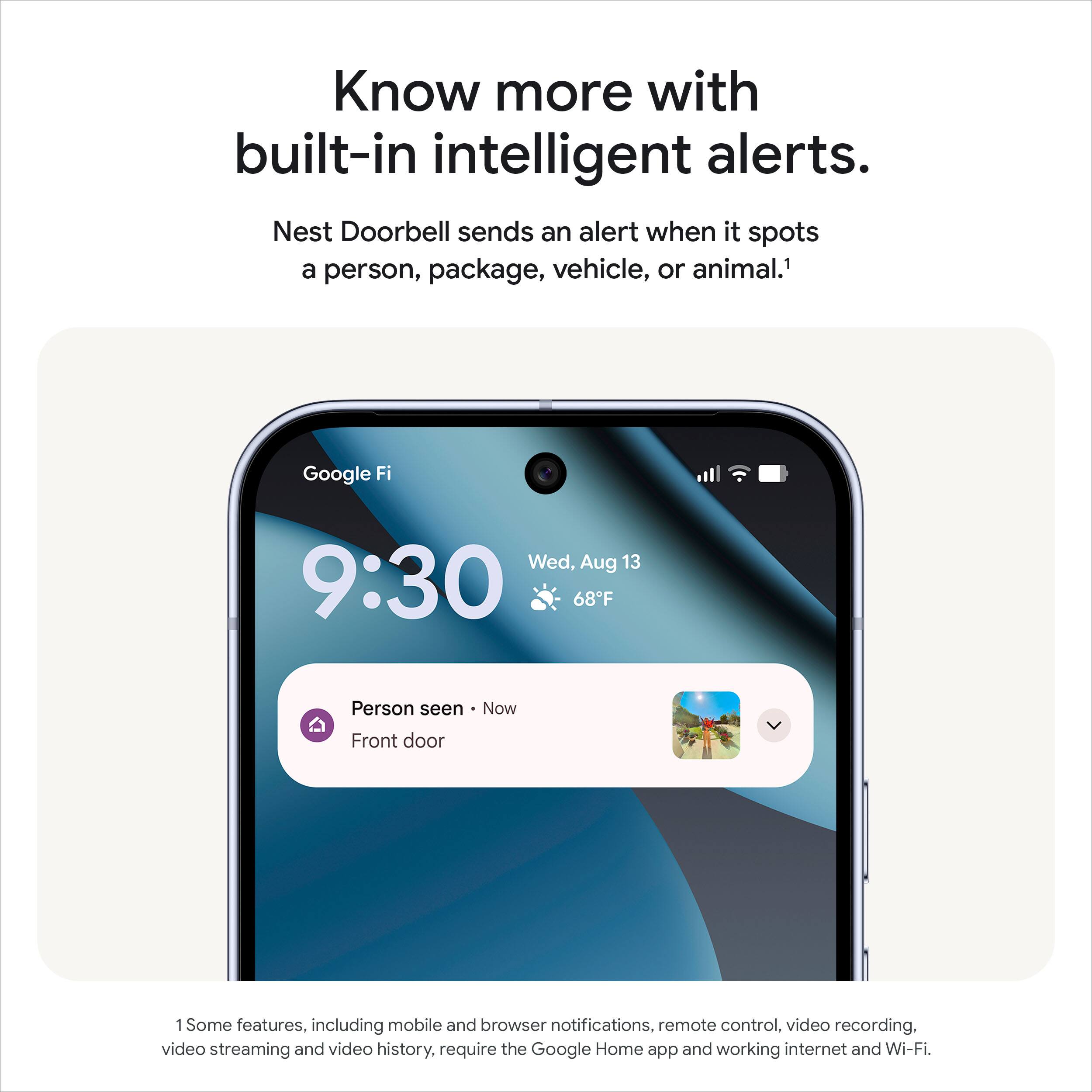 Know more with built-in intelligent alerts.

Nest Doorbell sends an alert when it spots a person, package, vehicle, or animal.¹

Google Fi  
Wed, Aug 13  
9:30  
68°F  

Person seen - Now  
Front door  

Some features, including mobile and browser notifications, remote control, video recording, video streaming and video history, require the Google Home app and working internet and Wi-Fi.