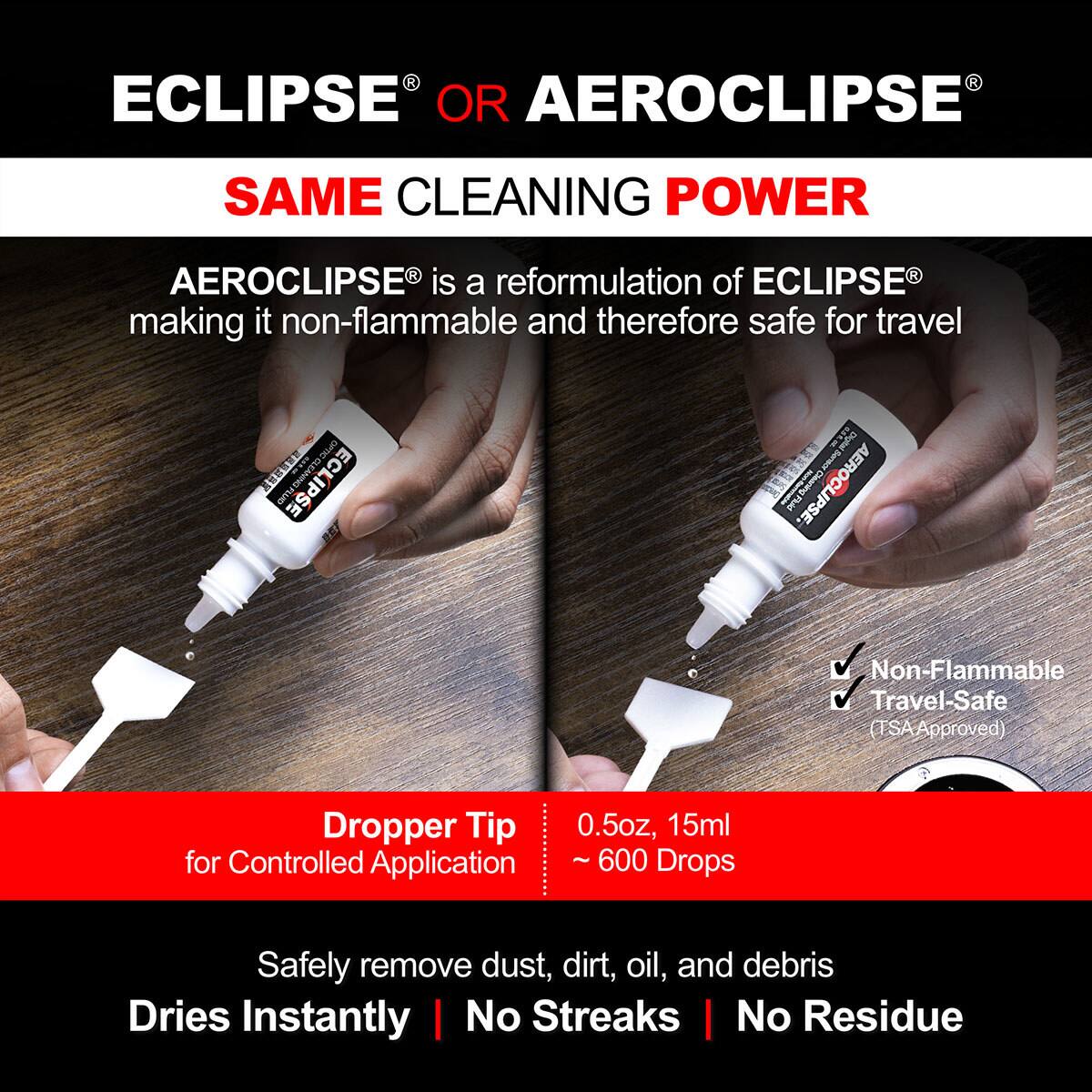 ECLIPSE® OR AEROCLIPSE®

SAME CLEANING POWER

AEROCLIPSE® is a reformulation of ECLIPSE® making it non-flammable and therefore safe for travel

Dropper Tip for Controlled Application

0.5oz, 15ml ~ 600 Drops

Safely remove dust, dirt, oil, and debris

Dries Instantly | No Streaks | No Residue

Non-Flammable Travel-Safe (TSA Approved)