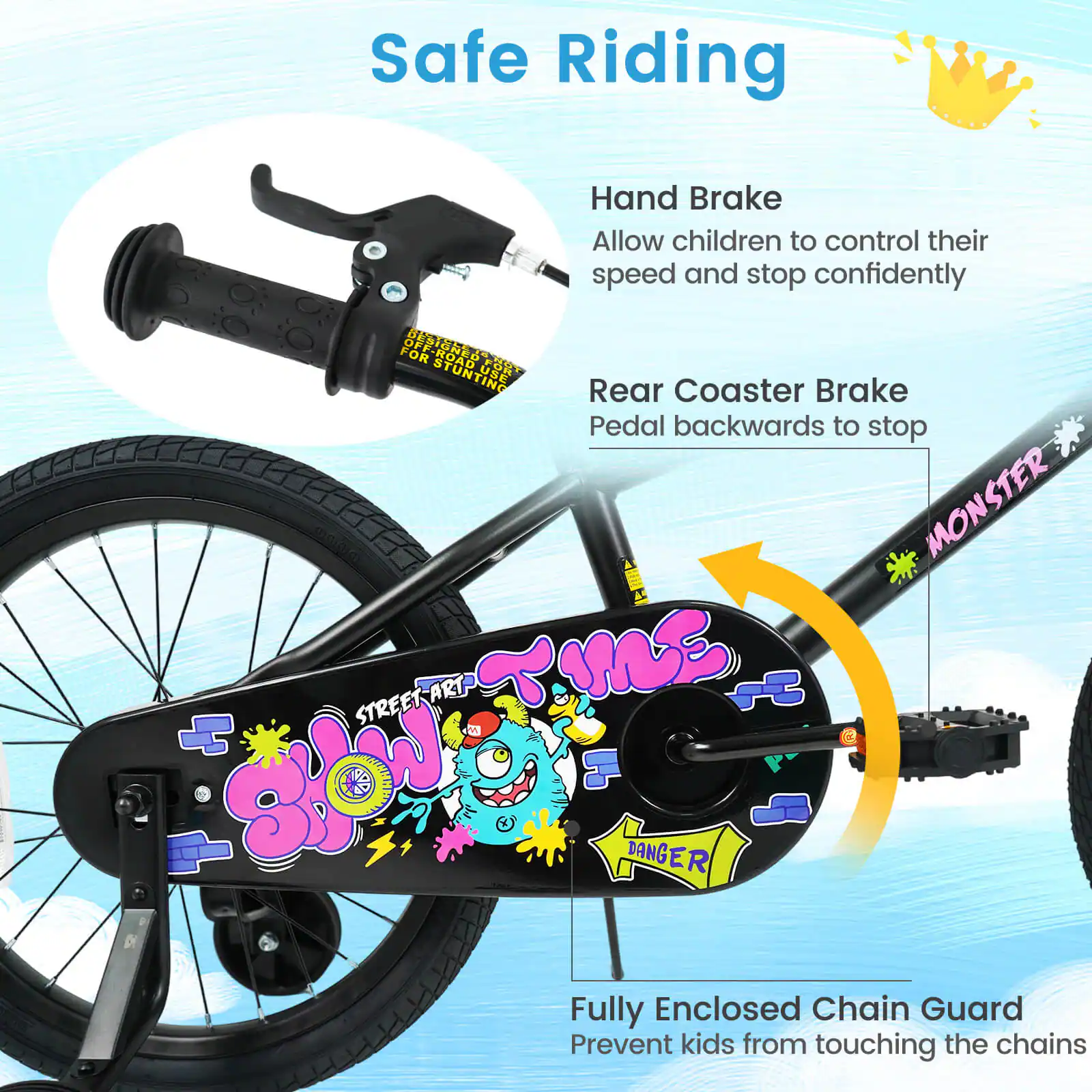 Safe Riding

Hand Brake  
Allow children to control their speed and stop confidently

Rear Coaster Brake  
Pedal backwards to stop

Fully Enclosed Chain Guard  
Prevent kids from touching the chains