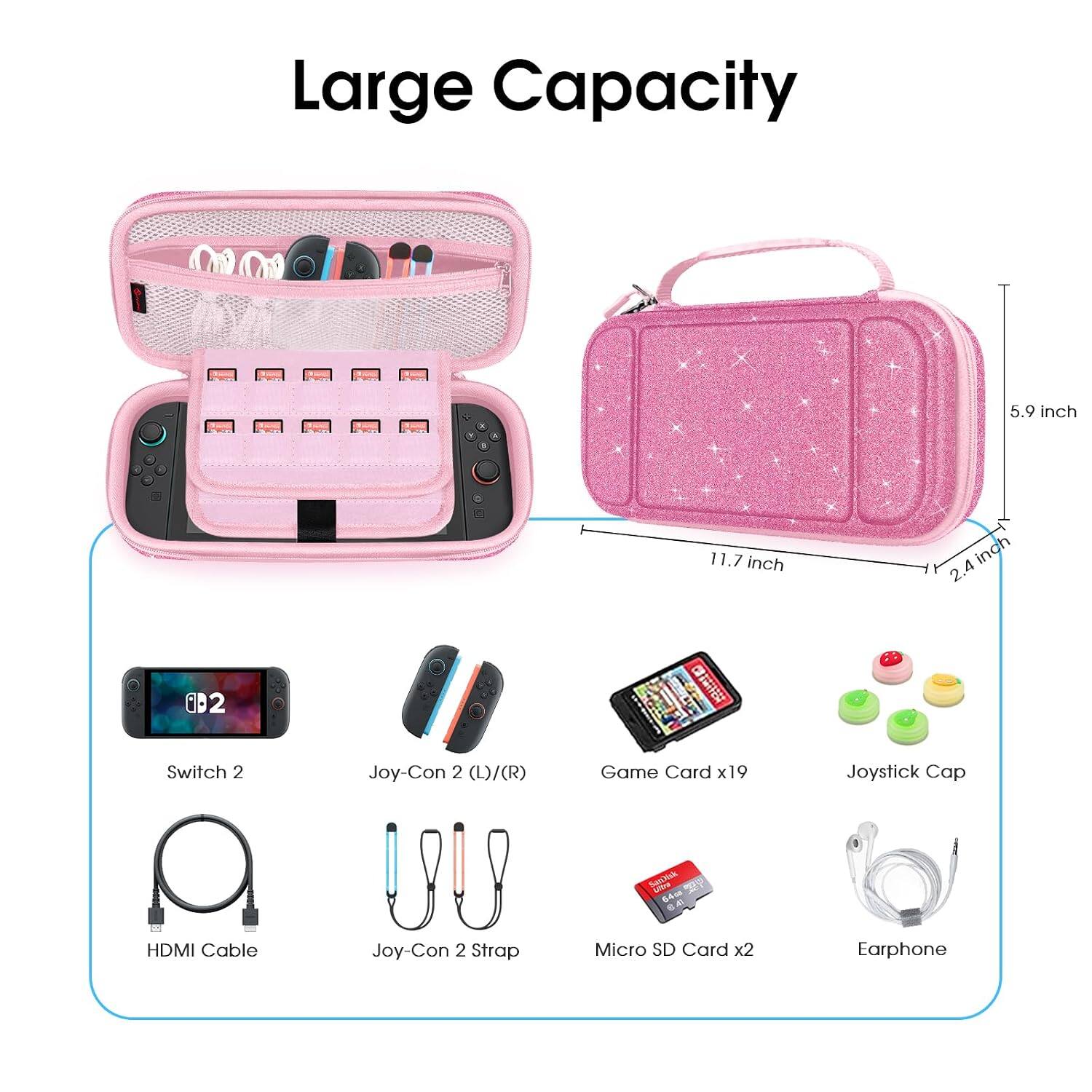 Large Capacity

5.9 inch
11.7 inch
2.4 inch

Switch 2
Joy-Con 2 (L)/(R)
Game Card x19
Joystick Cap
HDMI Cable
Joy-Con 2 Strap
Micro SD Card x2
Earphone