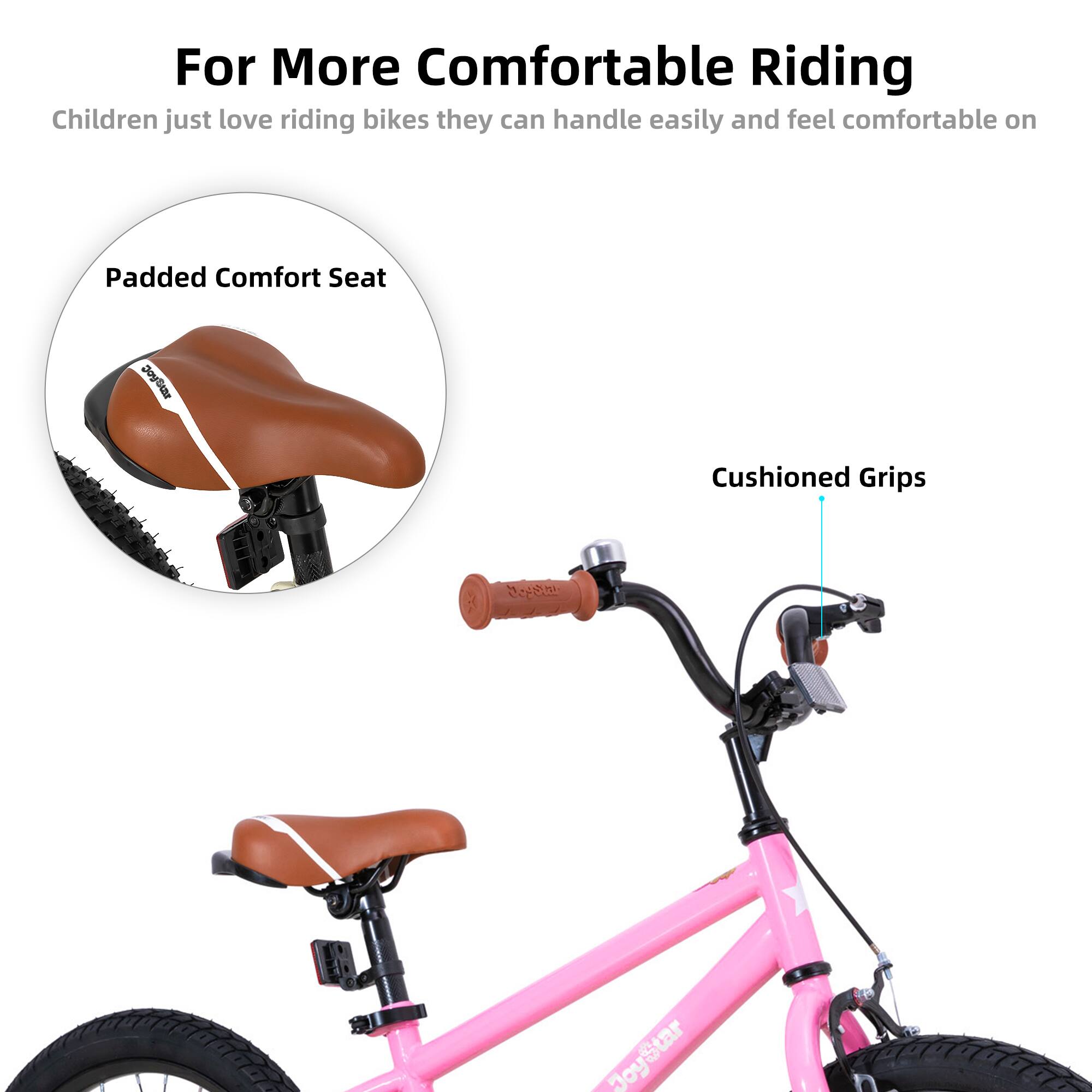 For More Comfortable Riding

Children just love riding bikes they can handle easily and feel comfortable on

Padded Comfort Seat

Cushioned Grips