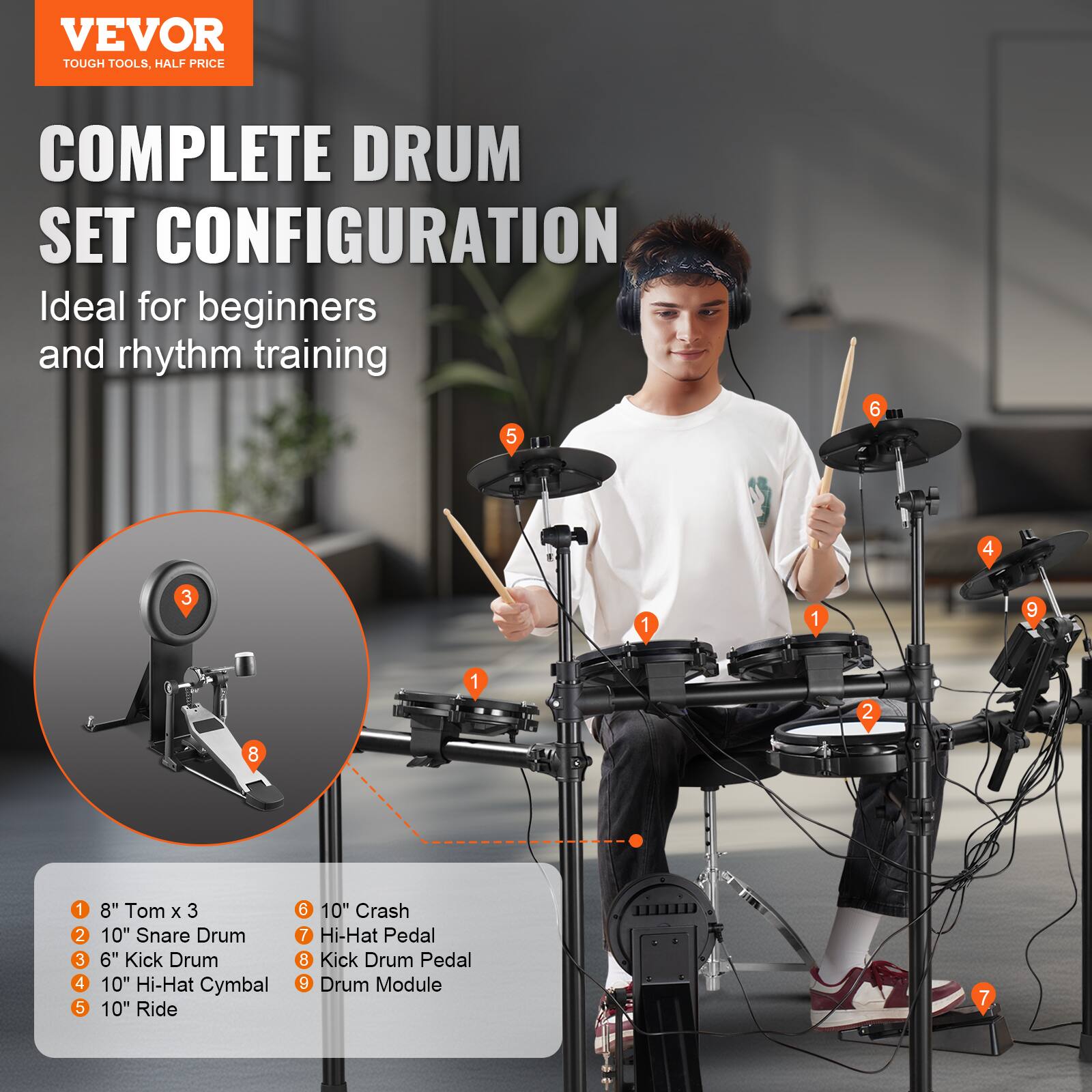 VEVOR  
TOUGH TOOLS, HALF PRICE  

COMPLETE DRUM SET CONFIGURATION  
Ideal for beginners and rhythm training  

1. 8" Tom x 3  
2. 10" Snare Drum  
3. 6" Kick Drum  
4. 10" Hi-Hat Cymbal  
5. 10" Ride  
6. 10" Crash  
7. Hi-Hat Pedal  
8. Kick Drum Pedal  
9. Drum Module