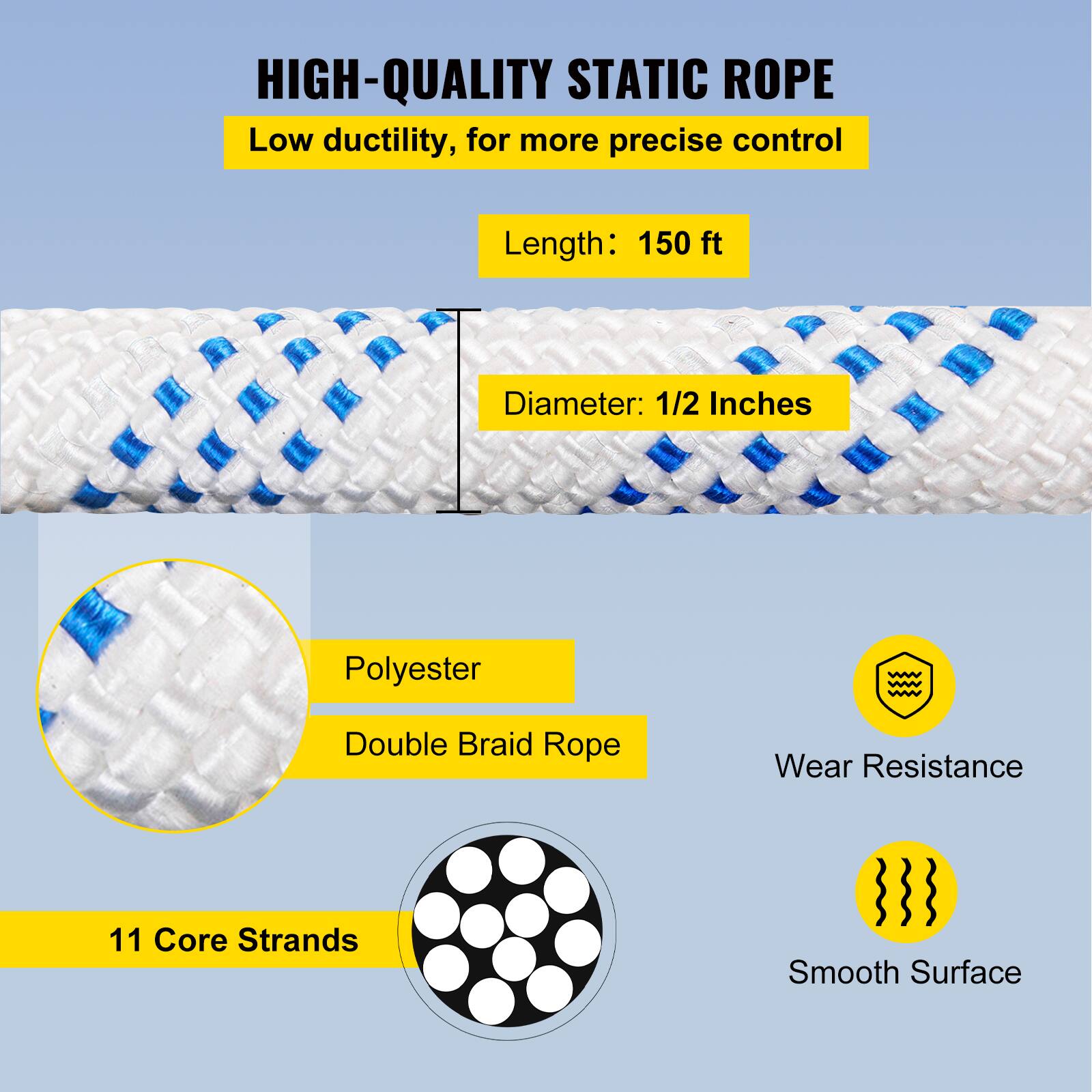 HIGH-QUALITY STATIC ROPE  
Low ductility, for more precise control  
Length: 150 ft  
Diameter: 1/2 Inches  
Polyester Double Braid Rope  
Wear Resistance  
11 Core Strands  
Smooth Surface