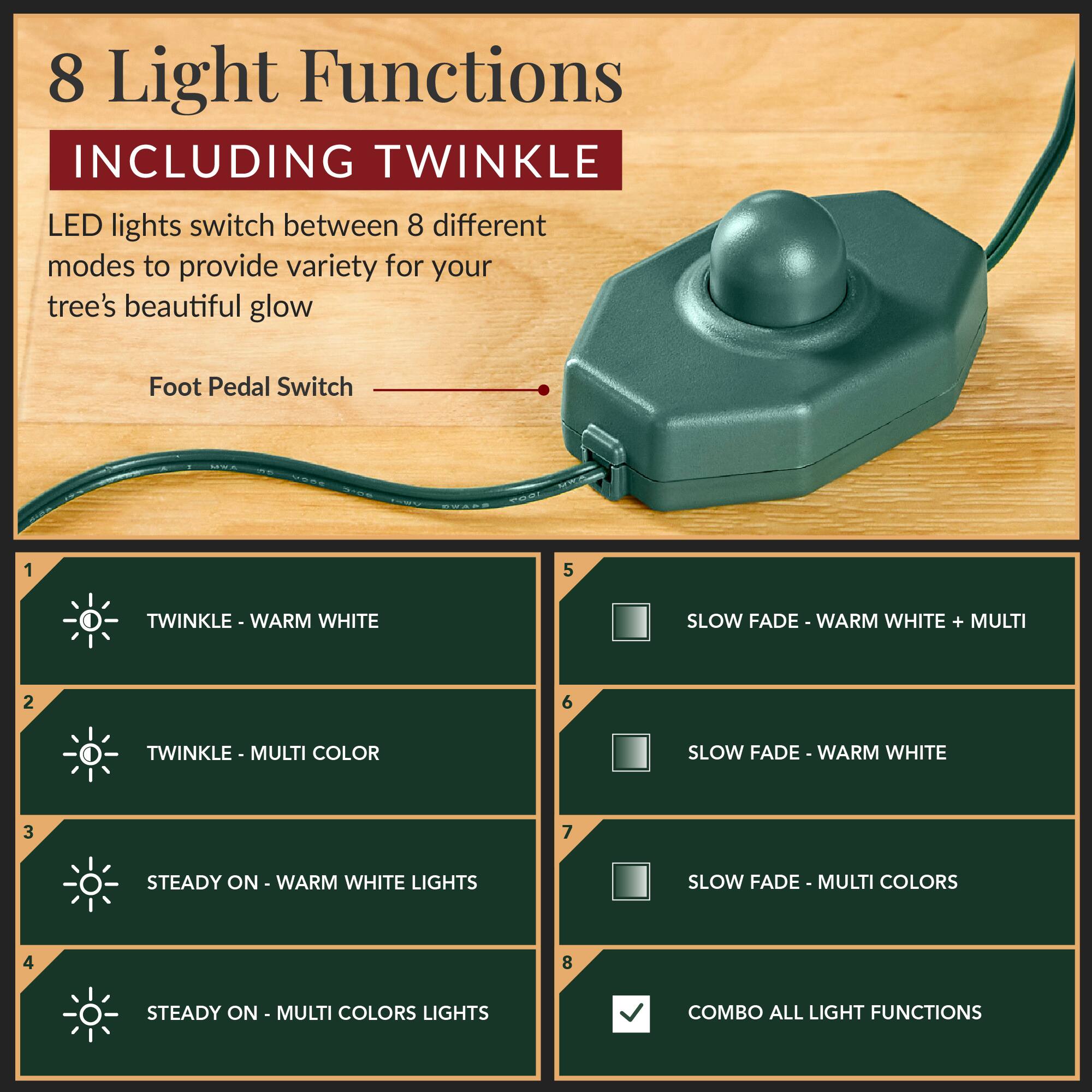8 Light Functions  
INCLUDING TWINKLE  

LED lights switch between 8 different modes to provide variety for your tree's beautiful glow  

Foot Pedal Switch  

1. TWINKLE - WARM WHITE  
2. TWINKLE - MULTI COLOR  
3. STEADY ON - WARM WHITE LIGHTS  
4. STEADY ON - MULTI COLORS LIGHTS  
5. SLOW FADE - WARM WHITE + MULTI  
6. SLOW FADE - WARM WHITE  
7. SLOW FADE - MULTI COLORS  
8. COMBO ALL LIGHT FUNCTIONS