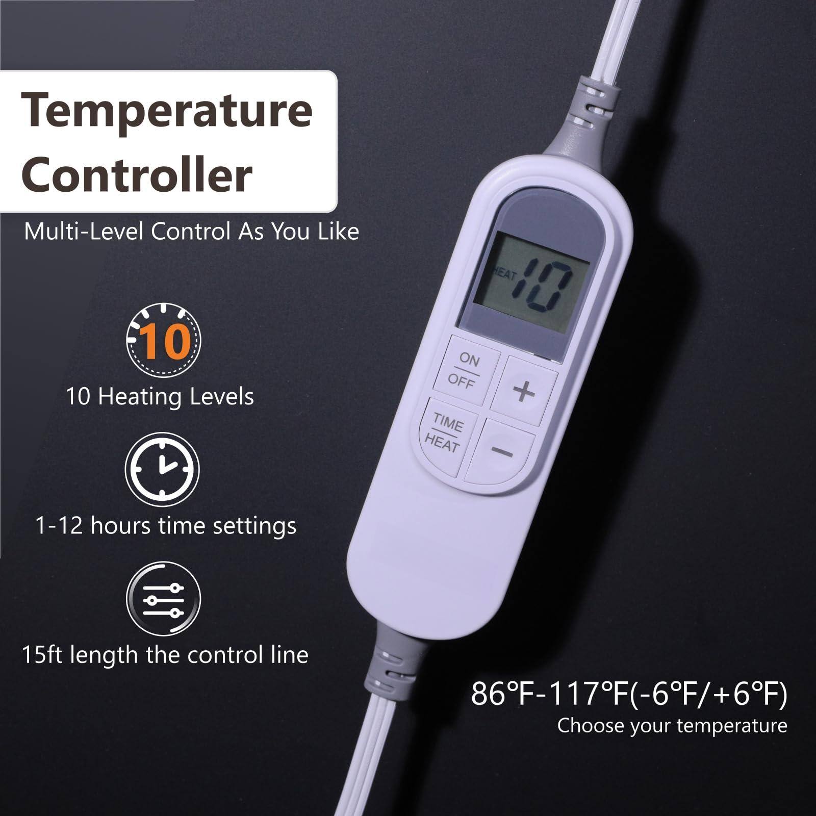 Temperature Controller

Multi-Level Control As You Like

10 Heating Levels

1-12 hours time settings

15ft length the control line

86°F-117°F (-6°F/+6°F)

Choose your temperature
