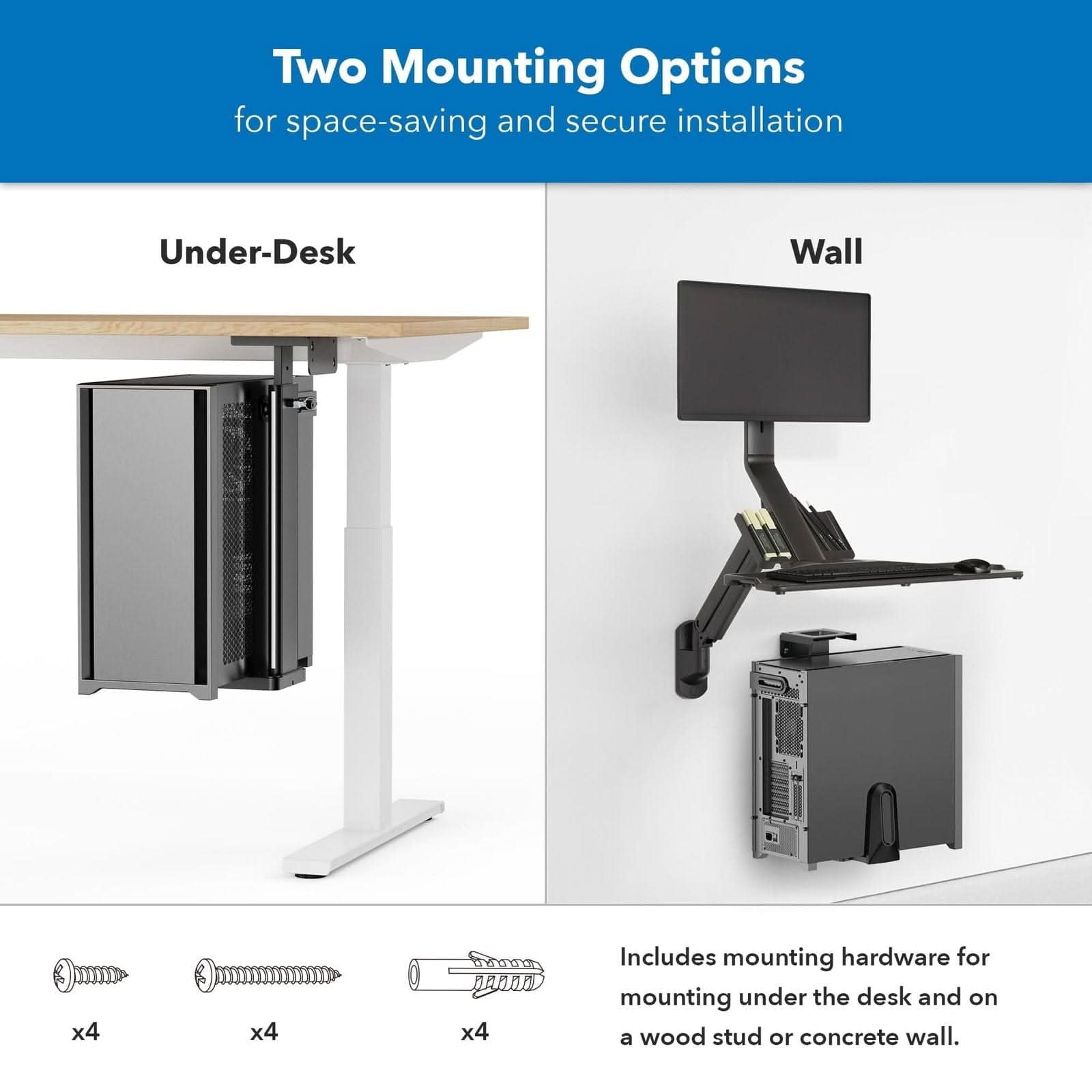 Two Mounting Options for space-saving and secure installation

Under-Desk

Wall

Includes mounting hardware for mounting under the desk and on a wood stud or concrete wall.

x4

x4

x4