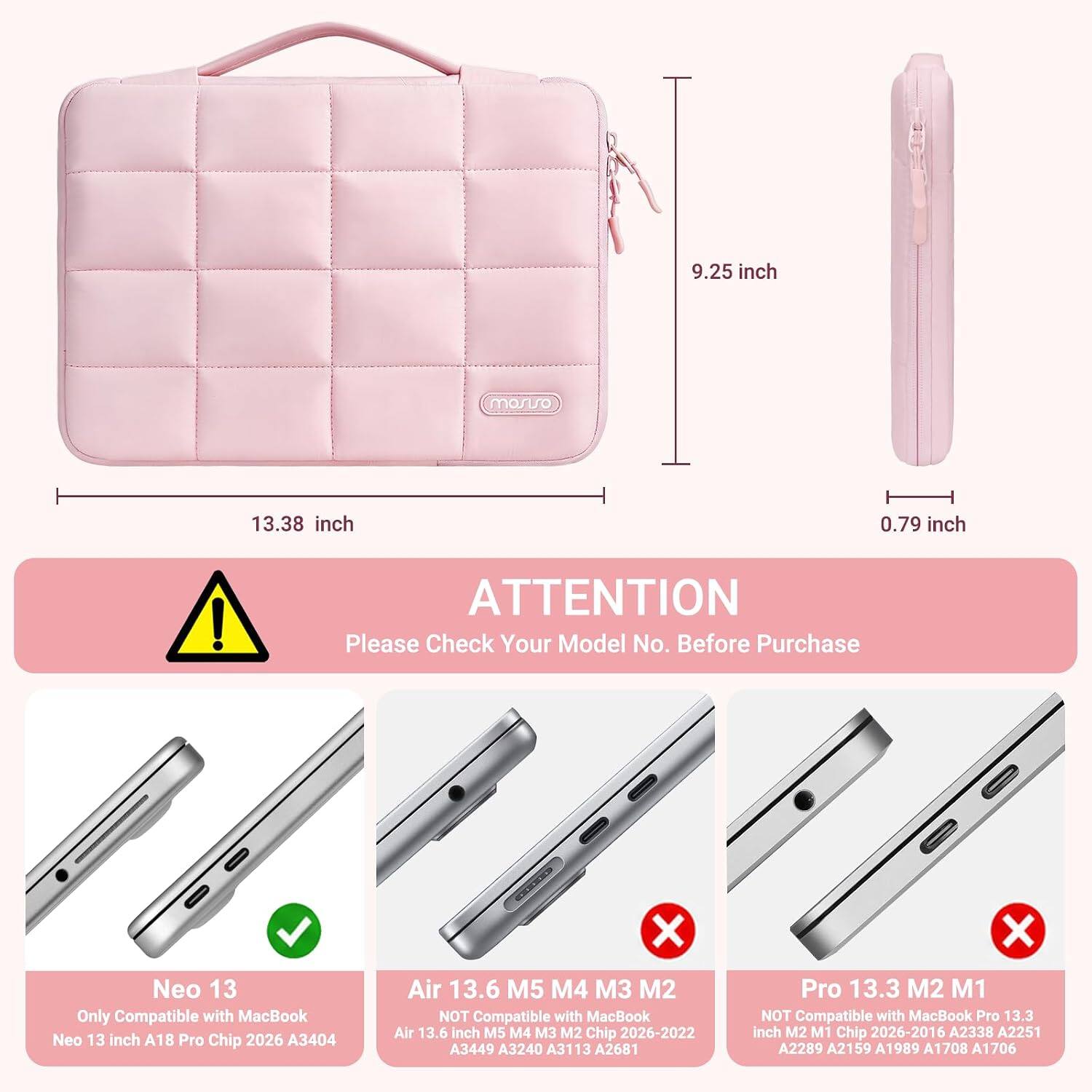9.25 inch  
13.38 inch  
0.79 inch  

ATTENTION  
Please Check Your Model No. Before Purchase  

Neo 13  
Only Compatible with MacBook Neo 13 inch A18 Pro Chip 2026 A3404  

Air 13.6 M5 M4 M3 M2  
NOT Compatible with MacBook Air 13.6 inch M5 M4 M3 M2 Chip 2026-2022 A3449 A3240 A3113 A2681  

Pro 13.3 M2 M1  
NOT Compatible with MacBook Pro 13.3 inch M2 M1 Chip 2026-2016 A2338 A2251 A2289 A2159 A1989 A1708 A1706