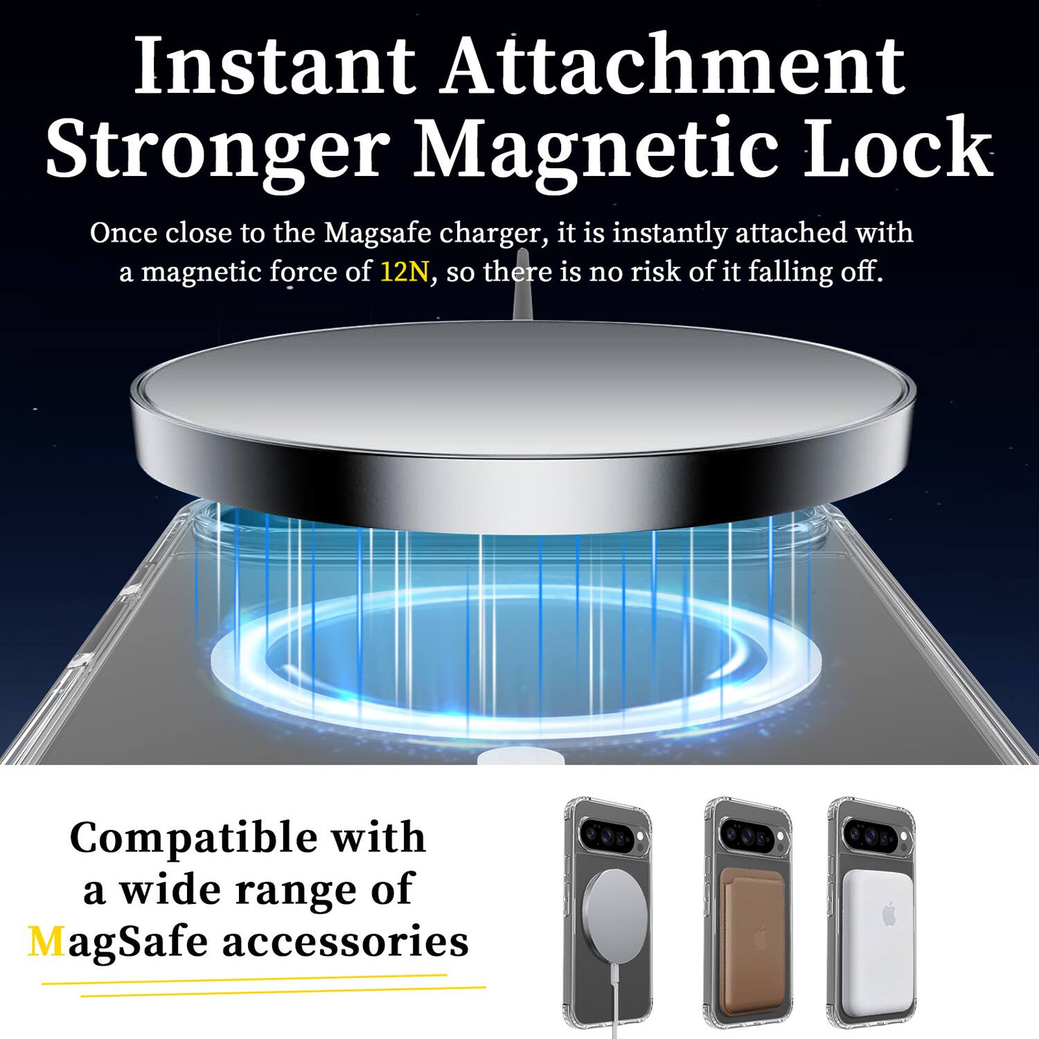 Instant Attachment  
Stronger Magnetic Lock  

Once close to the MagSafe charger, it is instantly attached with a magnetic force of 12N, so there is no risk of it falling off.  

Compatible with a wide range of MagSafe accessories