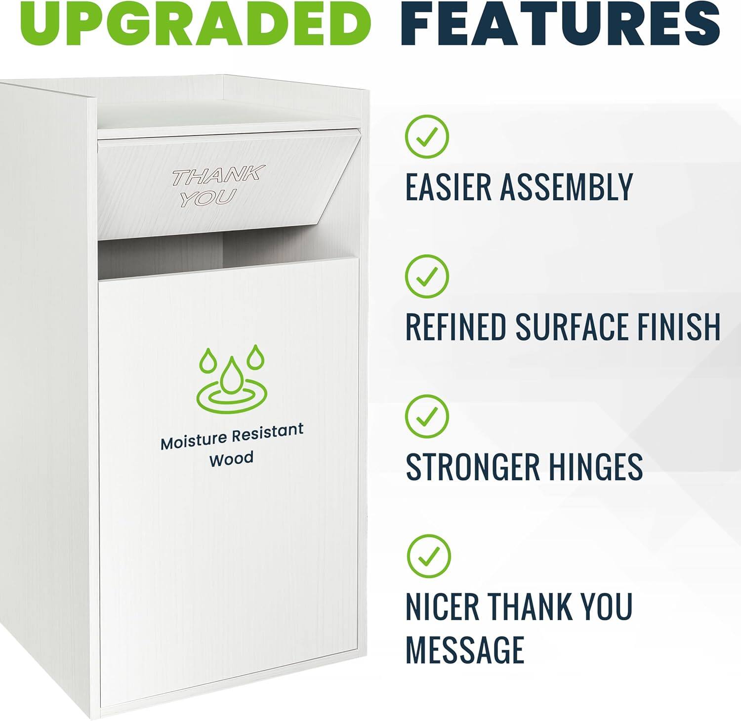 UPGRADED FEATURES
- EASIER ASSEMBLY
- REFINED SURFACE FINISH
- STRONGER HINGES
- NICER THANK YOU MESSAGE
- Moisture Resistant Wood