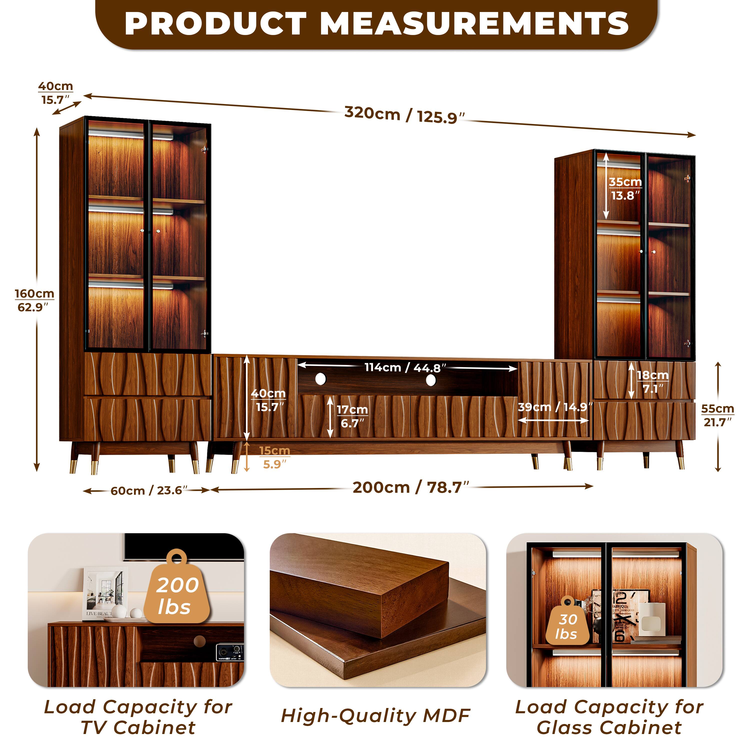 PRODUCT MEASUREMENTS

- Height: 320cm / 125.9"
- Width: 114cm / 44.8"
- Depth: 40cm / 15.7"
- Shelf Depth: 35cm / 13.8"
- Shelf Height: 17cm / 6.7"
- Drawer Height: 15cm / 5.9"
- Drawer Width: 40cm / 15.7"
- Drawer Depth: 18cm / 7.1"
- Cabinet Width: 200cm / 78.7"
- Cabinet Height: 160cm / 62.9"
- Cabinet Depth: 39cm / 14.9"
- Glass Cabinet Shelf Height: 18cm / 7.1"
- Glass Cabinet Shelf Depth: 55cm / 21.7"
- Glass Cabinet Width: 60cm / 23.6"

Load Capacity:
- TV Cabinet: 200 lbs
- Glass Cabinet: 30 lbs

High-Quality MDF