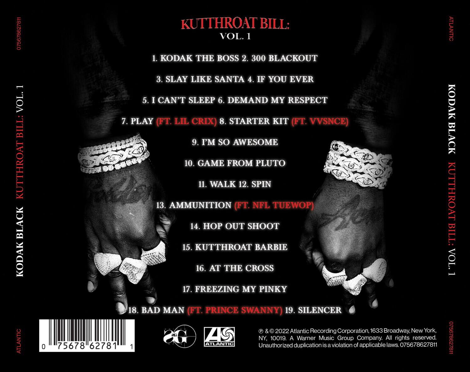 KUTTHROAT BILL: VOL. 1

1. KODAK THE BOSS  
2. 300 BLACKOUT  
3. SLAY LIKE SANTA  
4. IF YOU EVER  
5. I CAN'T SLEEP  
6. DEMAND MY RESPECT  
7. PLAY (FT. LIL CRIX)  
8. STARTER KIT (FT. VVSNC)  
9. I'M SO AWESOME  
10. GAME FROM PLUTO  
11. WALK  
12. SPIN  
13. AMMUNITION (FT. NFL TUEWOP)  
14. HOP OUT SHOOT  
15. KUTTHROAT BARBIE  
16. AT THE CROSS  
17. FREEZING MY PINKY  
18. BAD MAN (FT. PRINCE SWANNY)  
19. SILENCER  

© & ℗ 2022 Atlantic Recording Corporation, 1633 Broadway, New York, NY, 10019. A Warner Music Group Company. All rights reserved. Unauthorized duplication is a violation of applicable laws. 07567/862