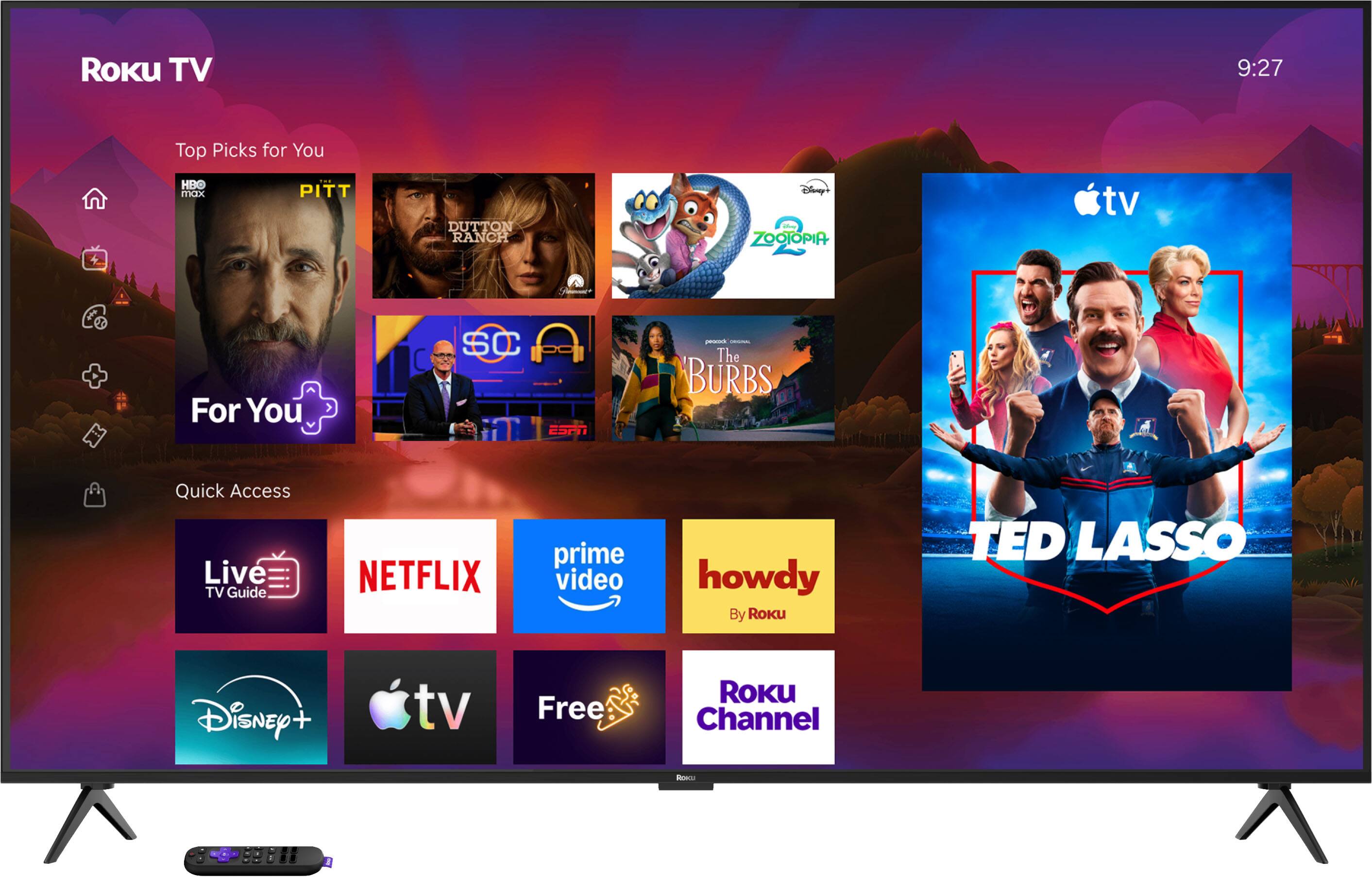 Roku TV  
9:27  
Top Picks for You  
HB max  
PITT  
DUTTON RANCH  
Disney ZOOTOPIA  
For You  
SC ESPN  
The BURBS  
Quick Access Live TV Guide  
NETFLIX  
prime video  
howdy By Roku  
TED LASSO  
Disney tv  
Free  
ROKU Channel