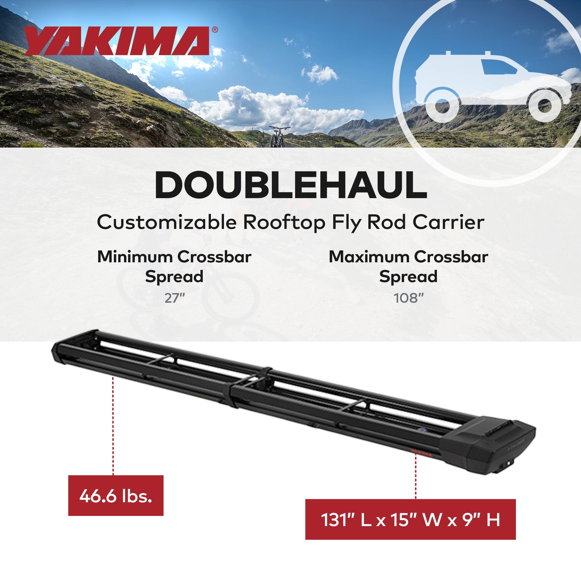 YAKIMA DOUBLEHAUL Customizable Rooftop Fly Rod Carrier  
Minimum Crossbar Spread: 27"  
Maximum Crossbar Spread: 108"  
Weight: 46.6 lbs.  
Dimensions: 131" L x 15" W x 9" H