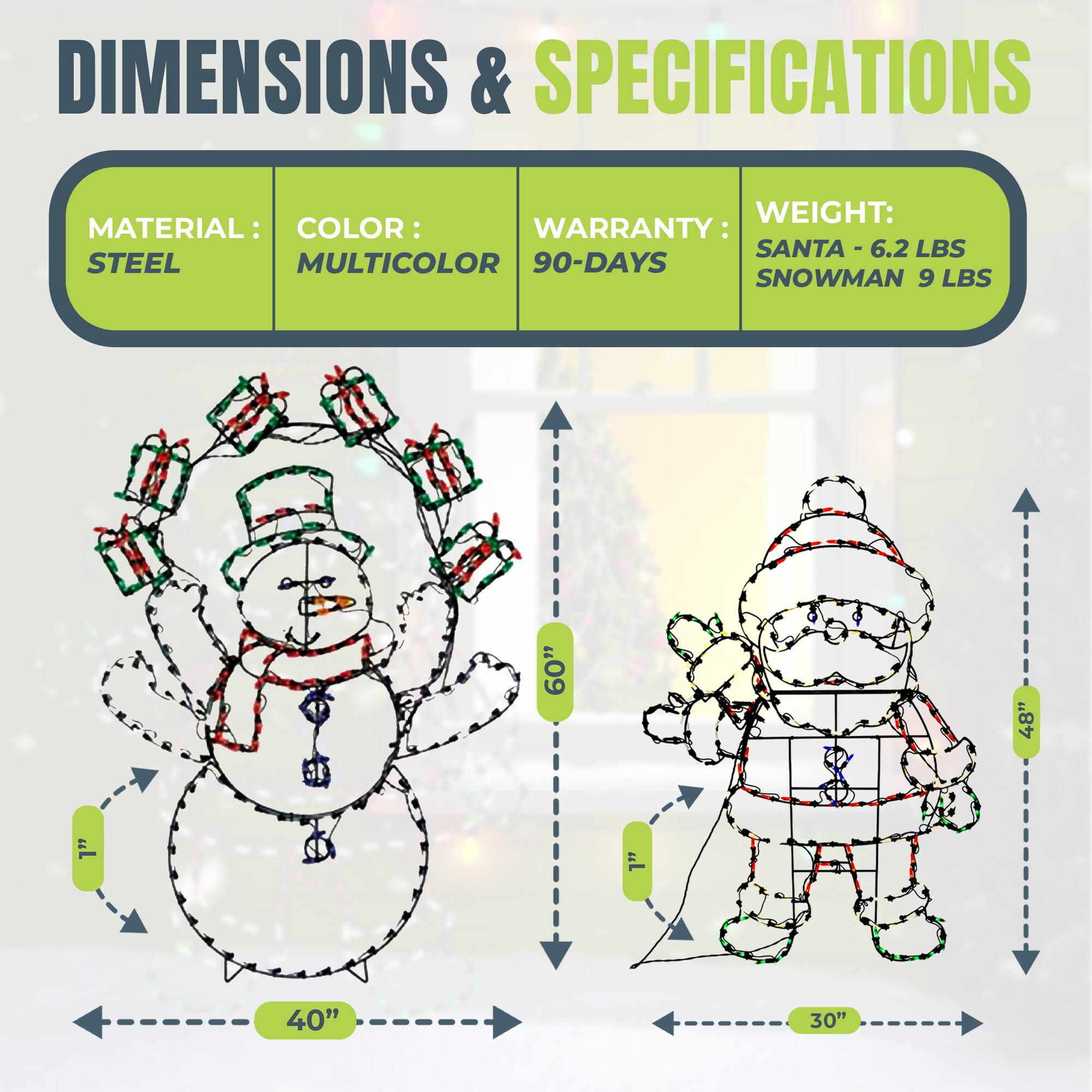 DIMENSIONS & SPECIFICATIONS

MATERIAL: STEEL  
COLOR: MULTICOLOR  
WARRANTY: 90-DAYS  

WEIGHT:  
SANTA - 6.2 LBS  
SNOWMAN 9 LBS  

DIMENSIONS:  
SANTA - 60" H x 48" W x 30" D  
SNOWMAN - 60" H x 40" W
