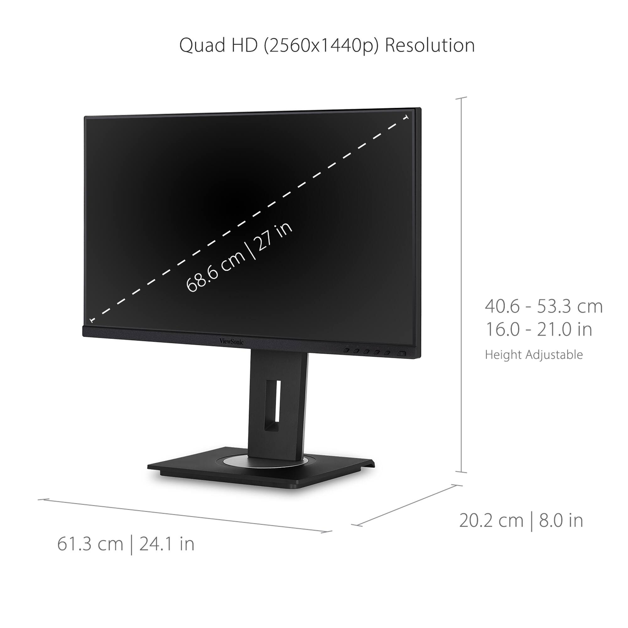 Quad HD (2560x1440p) Resolution: 27 cm (68.6 in) ViewSoale: 40.6 - 53.3 cm (16.0 - 21.0 in) Height Adjustable: 61.3 cm (24.1 in) 20.2 cm (8.0 in)