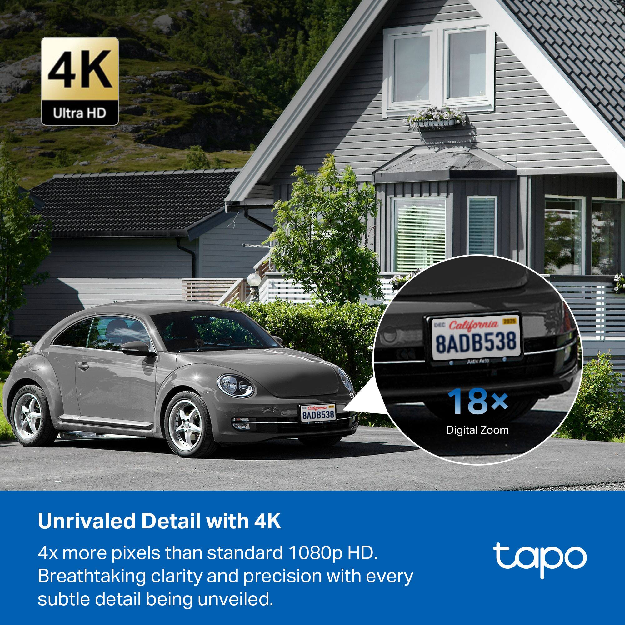 4K Ultra HD 2025 DEC California 8ADB538 JN NaT  
BADB538 18x Digital Zoom  
Unrivaled Detail with 4K  
4x more pixels than standard 1080p HD.  
Breathtaking clarity and precision with every subtle detail being unveiled.  
tapo